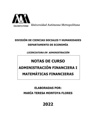 Universidad Autónoma Metropolitana
DIVISIÓN DE CIENCIAS SOCIALES Y HUMANIDADES
DEPARTAMENTO DE ECONOMÍA
LICENCIATURA EN ADMINISTRACIÓN
NOTAS DE CURSO
ADMINISTRACIÓN FINANCIERA I
MATEMÁTICAS FINANCIERAS
ELABORADAS POR:
MARÍA TERESA MONTOYA FLORES
2022
 