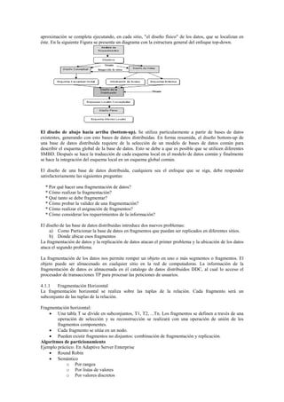 aproximación se completa ejecutando, en cada sitio, "el diseño físico" de los datos, que se localizan en
éste. En la siguiente Figura se presenta un diagrama con la estructura general del enfoque top-down.
El diseño de abajo hacia arriba (bottom-up). Se utiliza particularmente a partir de bases de datos
existentes, generando con esto bases de datos distribuidas. En forma resumida, el diseño bottom-up de
una base de datos distribuida requiere de la selección de un modelo de bases de datos común para
describir el esquema global de la base de datos. Esto se debe a que es posible que se utilicen diferentes
SMBD. Después se hace la traducción de cada esquema local en el modelo de datos común y finalmente
se hace la integración del esquema local en un esquema global común.
El diseño de una base de datos distribuida, cualquiera sea el enfoque que se siga, debe responder
satisfactoriamente las siguientes preguntas:
* Por qué hacer una fragmentación de datos?
* Cómo realizar la fragmentación?
* Qué tanto se debe fragmentar?
* Cómo probar la validez de una fragmentación?
* Cómo realizar el asignación de fragmentos?
* Cómo considerar los requerimientos de la información?
El diseño de las base de datos distribuidas introduce dos nuevos problemas:
a) Como Particionar la base de datos en fragmentos que puedan ser replicados en diferentes sitios.
b) Donde ubicar esos fragmentos
La fragmentación de datos y la replicación de datos atacan el primer problema y la ubicación de los datos
ataca el segundo problema.
La fragmentación de los datos nos permite romper un objeto en uno o más segmentos o fragmentos. El
objeto puede ser almacenado en cualquier sitio en la red de computadoras. La información de la
fragmentación de datos es almacenada en el catalogo de datos distribuidos DDC, al cual lo acceso el
procesador de transacciones TP para procesar las peticiones de usuarios.
4.1.1 Fragmentación Horizontal
La fragmentación horizontal se realiza sobre las tuplas de la relación. Cada fragmento será un
subconjunto de las tuplas de la relación.
Fragmentación horizontal:
 Una tabla T se divide en subconjuntos, T1, T2, ...Tn. Los fragmentos se definen a través de una
operación de selección y su reconstrucción se realizará con una operación de unión de los
fragmentos componentes.
 Cada fragmento se sitúa en un nodo.
 Pueden existir fragmentos no disjuntos: combinación de fragmentación y replicación.
Algoritmos de particionamiento
Ejemplo práctico: En Adaptive Server Enterprise
 Round Robin
 Semántico
o Por rangos
o Por listas de valores
o Por valores discretos
 