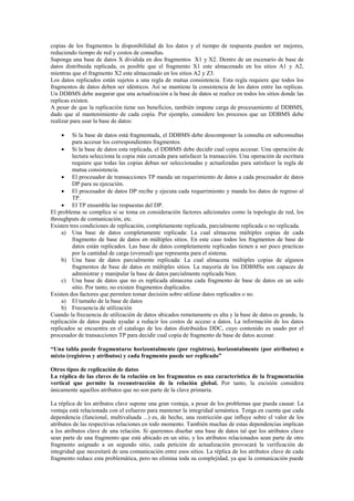 copias de los fragmentos la disponibilidad de los datos y el tiempo de respuesta pueden ser mejores,
reduciendo tiempo de red y costos de consultas.
Suponga una base de datos X dividida en dos fragmentos X1 y X2. Dentro de un escenario de base de
datos distribuida replicada, es posible que el fragmento X1 este almacenado en los sitios A1 y A2,
mientras que el fragmento X2 este almacenado en los sitios A2 y Z3.
Los datos replicados están sujetos a una regla de mutua consistencia. Esta regla requiere que todos los
fragmentos de datos deben ser idénticos. Así se mantiene la consistencia de los datos entre las replicas.
Un DDBMS debe asegurar que una actualización a la base de datos se realice en todos los sitios donde las
replicas existen.
A pesar de que la replicación tiene sus beneficios, también impone carga de procesamiento al DDBMS,
dado que al mantenimiento de cada copia. Por ejemplo, considere los procesos que un DDBMS debe
realizar para usar la base de datos:
 Si la base de datos está fragmentada, el DDBMS debe descomponer la consulta en subconsultas
para accesar los correspondientes fragmentos.
 Si la base de datos esta replicada, el DDBMS debe decidir cual copia accesar. Una operación de
lectura selecciona la copia más cercada para satisfacer la transacción. Una operación de escritura
requiere que todas las copias deban ser seleccionadas y actualizadas para satisfacer la regla de
mutua consistencia.
 El procesador de transacciones TP manda un requerimiento de datos a cada procesador de datos
DP para su ejecución.
 El procesador de datos DP recibe y ejecuta cada requerimiento y manda los datos de regreso al
TP.
 El TP ensambla las respuestas del DP.
El problema se complica si se toma en consideración factores adicionales como la topología de red, los
throughputs de comunicación, etc.
Existen tres condiciones de replicación, completamente replicada, parcialmente replicada o no replicada.
a) Una base de datos completamente replicada: La cual almacena múltiples copias de cada
fragmento de base de datos en múltiples sitios. En este caso todos los fragmentos de base de
datos están replicados. Las base de datos completamente replicadas tienen a ser poco practicas
por la cantidad de carga (overead) que representa para el sistema.
b) Una base de datos parcialmente replicada: La cual almacena múltiples copias de algunos
fragmentos de base de datos en múltiples sitios. La mayoría de los DDBMSs son capaces de
administrar y manipular la base de datos parcialmente replicada bien.
c) Una base de datos que no es replicada almacena cada fragmento de base de datos en un solo
sitio. Por tanto, no existen fragmentos duplicados.
Existen dos factores que permiten tomar decisión sobre utilizar datos replicados o no.
a) El tamaño de la base de datos
b) Frecuencia de utilización
Cuando la frecuencia de utilización de datos ubicados remotamente es alta y la base de datos es grande, la
replicación de datos puede ayudar a reducir los costos de acceso a datos. La información de los datos
replicados se encuentra en el catalogo de los datos distribuidos DDC, cuyo contenido es usado por el
procesador de transacciones TP para decidir cual copia de fragmento de base de datos accesar.
“Una tabla puede fragmentarse horizontalmente (por registros), horizontalmente (por atributos) o
mixto (registros y atributos) y cada fragmento puede ser replicado”
Otros tipos de replicación de datos
La réplica de las claves de la relación en los fragmentos es una característica de la fragmentación
vertical que permite la reconstrucción de la relación global. Por tanto, la escisión considera
únicamente aquellos atributos que no son parte de la clave primaria.
La réplica de los atributos clave supone una gran ventaja, a pesar de los problemas que pueda causar. La
ventaja está relacionada con el esfuerzo para mantener la integridad semántica. Tenga en cuenta que cada
dependencia (funcional, multivaluada ...) es, de hecho, una restricción que influye sobre el valor de los
atributos de las respectivas relaciones en todo momento. También muchas de estas dependencias implican
a los atributos clave de una relación. Si queremos diseñar una base de datos tal que los atributos clave
sean parte de una fragmento que está ubicado en un sitio, y los atributos relacionados sean parte de otro
fragmento asignado a un segundo sitio, cada petición de actualización provocará la verificación de
integridad que necesitará de una comunicación entre esos sitios. La réplica de los atributos clave de cada
fragmento reduce esta problemática, pero no elimina toda su complejidad, ya que la comunicación puede
 