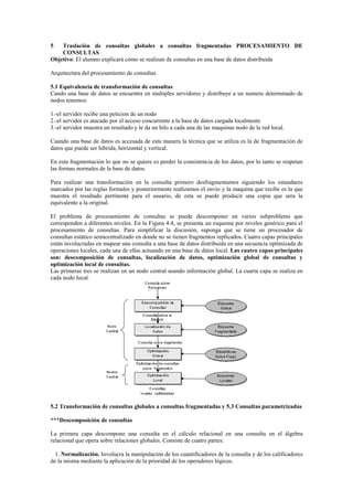 5 Traslación de consultas globales a consultas fragmentadas PROCESAMIENTO DE
CONSULTAS
Objetivo: El alumno explicará cómo se realizan de consultas en una base de datos distribuida
Arquitectura del procesamiento de consultas
5.1 Equivalencia de transformación de consultas
Cando una base de datos se encuentra en multiples servidores y distribuye a un numero determinado de
nodos tenemos:
1.-el servidor recibe una peticion de un nodo
2.-el servidor es atacado por el acceso concurrente a la base de datos cargada localmente
3.-el servidor muestra un resultado y le da un hilo a cada una de las maquinas nodo de la red local.
Cuando una base de datos es accesada de esta manera la técnica que se utiliza es la de fragmentación de
datos que puede ser hibrida, horizontal y vertical.
En esta fragmentación lo que no se quiere es perder la consistencia de los datos, por lo tanto se respetan
las formas normales de la base de datos.
Para realizar una transformación en la consulta primero desfragmentamos siguiendo los estandares
marcados por las reglas formales y posteriormente realizamos el envio y la maquina que recibe es la que
muestra el resultado pertinente para el usuario, de esta se puede producir una copia que sera la
equivalente a la original.
El problema de procesamiento de consultas se puede descomponer en varios subproblems que
corresponden a diferentes niveles. En la Figura 4.4, se presenta un esquema por niveles genérico para el
procesamiento de consultas. Para simplificar la discusión, suponga que se tiene un procesador de
consultas estático semicentralizado en donde no se tienen fragmentos replicados. Cuatro capas principales
están involucradas en mapear una consulta a una base de datos distribuida en una secuencia optimizada de
operaciones locales, cada una de ellas actuando en una base de datos local. Las cuatro capas principales
son: descomposición de consultas, localización de datos, optimización global de consultas y
optimización local de consultas.
Las primeras tres se realizan en un nodo central usando información global. La cuarta capa se realiza en
cada nodo local.
5.2 Transformación de consultas globales a consultas fragmentadas y 5.3 Consultas parametrizadas
***Descomposición de consultas
La primera capa descompone una consulta en el cálculo relacional en una consulta en el álgebra
relacional que opera sobre relaciones globales. Consiste de cuatro partes:
1. Normalización. Involucra la manipulación de los cuantificadores de la consulta y de los calificadores
de la misma mediante la aplicación de la prioridad de los operadores lógicos.
 