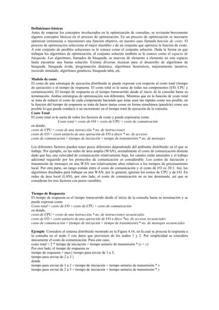 Definiciones básicas
Antes de empezar los conceptos involucrados en la optimización de consultas, se revisarán brevemente
algunos conceptos básicos en el proceso de optimización. En un proceso de optimización es necesario
optimizar (minimizar o maximizar) una función objetivo, en nuestro caso llamada función de costo. El
proceso de optimización selecciona el mejor miembro x de un conjunto que optimiza la función de costo.
A este conjunto de posibles soluciones se le conoce como el conjunto solución. Dada la forma en que
trabajan los algoritmos de optimización, al conjunto solución también se le conoce como el espacio de
búsqueda. Los algoritmos, llamados de búsqueda, se mueven de elemento a elemento en este espacio
hasta encontrar una buena solución. Existen diversas técnicas para el desarrollo de algoritmos de
búsqueda: búsqueda ávida, programación dinámica, algoritmos heurísticos, mejoramiento iterativo,
recocido simulado, algoritmos genéticos, búsqueda tabú, etc.
Modelo de costo
El costo de una estrategia de ejecución distribuida se puede expresar con respecto al costo total (tiempo
de ejecución) o al tiempo de respuesta. El costo total es la suma de todas sus componentes (I/O, CPU y
comunicación). El tiempo de respuesta es el tiempo transcurrido desde el inicio de la consulta hasta su
terminación. Ambas estrategias de optimización son diferentes. Mientras que en la función de costo total
se trata de reducir el costo de cada componente haciendo que éstas sean tan rápidas como sea posible, en
la función del tiempo de respuesta se trata de hacer tantas cosas en forma simultánea (paralela) como sea
posible lo que puede conducir a un incremento en el tiempo total de ejecución de la consulta.
Costo Total
El costo total es la suma de todos los factores de costo y puede expresarse como
Costo total = costo de I/O + costo de CPU + costo de comunicación
en donde,
costo de CPU = costo de una instrucción * no. de instrucciones
costo de I/O = costo unitario de una operación de I/O a disco * no. de accesos
costo de comunicación = (tiempo de iniciación + tiempo de transmisión) * no. de mensajes
Los diferentes factores pueden tener pesos diferentes dependiendo del ambiente distribuido en el que se
trabaje. Por ejemplo, en las redes de área amplia (WAN), normalmente el costo de comunicación domina
dado que hay una velocidad de comunicación relativamente baja, los canales están saturados y el trabajo
adicional requerido por los protocolos de comunicación es considerable. Los costos de iniciación y
transmisión de mensajes en una WAN son relativamente altos relativos a los tiempos de procesamiento
local. Por otra parte, un rango común entre el costo de comunicación y el costo de I/O es 20:1. Así, los
algoritmos diseñados para trabajar en una WAN, por lo general, ignoran los costos de CPU y de I/O. En
redes de área local (LAN), por otro lado, el costo de comunicación no es tan dominante, así que se
consideran los tres factores con pesos variables.
Tiempo de Respuesta
El tiempo de respuesta es el tiempo transcurrido desde el inicio de la consulta hasta su terminación y se
puede expresar como
Costo total = costo de I/O + costo de CPU + costo de comunicación
en donde,
costo de CPU = costo de una instrucción * no. de instrucciones secuenciales
costo de I/O = costo unitario de una operación de I/O a disco *no. de accesos secuenciales
costo de comunicación = (tiempo de iniciación + tiempo de transmisión) * no. de mensajes secuenciales
Ejemplo Considere el sistema distribuido mostrado en la Figura 4.16, en la cual se procesa la respuesta a
la consulta en el nodo 3 con datos que provienen de los nodos 1 y 2. Por simplicidad se considera
únicamente el costo de comunicación. Para este caso,
costo total = 2 * tiempo de iniciación + tiempo unitario de transmisión * (x + y)
Por otro lado, el tiempo de respuesta es
tiempo de respuesta = max{ tiempo para enviar de 1 a 3,
tiempo para enviar de 2 a 3 }
donde
tiempo para enviar de 1 a 3 = tiempo de iniciación + tiempo unitario de transmisión * x
tiempo para enviar de 2 a 3 = tiempo de iniciación + tiempo unitario de transmisión * y
 