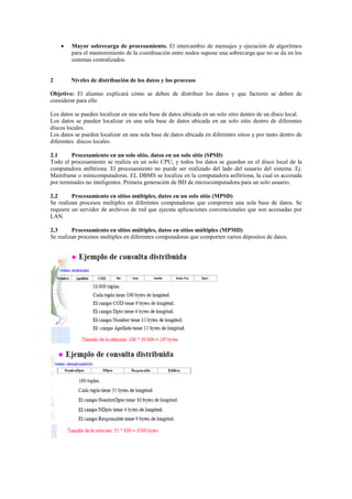  Mayor sobrecarga de procesamiento. El intercambio de mensajes y ejecución de algoritmos
para el mantenimiento de la coordinación entre nodos supone una sobrecarga que no se da en los
sistemas centralizados.
2 Niveles de distribución de los datos y los procesos
Objetivo: El alumno explicará cómo se deben de distribuir los datos y que factores se deben de
considerar para ello
Los datos se pueden localizar en una sola base de datos ubicada en un solo sitio dentro de un disco local.
Los datos se pueden localizar en una sola base de datos ubicada en un solo sitio dentro de diferentes
discos locales.
Los datos se pueden localizar en una sola base de datos ubicada en diferentes sitios y por tanto dentro de
diferentes discos locales.
2.1 Procesamiento en un solo sitio, datos en un solo sitio (SPSD)
Todo el procesamiento se realiza en un solo CPU, y todos los datos se guardan en el disco local de la
computadora anfitriona. El procesamiento no puede ser realizado del lado del usuario del sistema. Ej.
Mainframe o minicomputadoras. EL DBMS se localiza en la computadora anfitriona, la cual es accesada
por terminales no inteligentes. Primera generación de BD de microcomputadora para un solo usuario.
2.2 Procesamiento en sitios múltiples, datos en un solo sitio (MPSD)
Se realizan procesos multiples en diferentes computadoras que comporten una sola base de datos. Se
requiere un servidor de archivos de red que ejecuta aplicaciones convencionales que son accesadas por
LAN.
2.3 Procesamiento en sitios múltiples, datos en sitios múltiples (MPMD)
Se realizan procesos multiples en diferentes computadoras que comporten varios dépositos de datos.
 