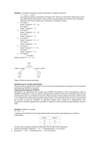 Ejemplo . Considere la siguiente consulta expresada en el álgebra relacional:
J > < JNO E > < ENO G
cuya gráfica de juntas se presenta en la Figura 4.20. Note que se han hecho suposiciones acerca
de la ubicación de cada relación. Esta consulta se puede ejecutar en al menos cinco estrategias
diferentes. R ® nodo j denota que la relación R se transfiere al nodo j.
1. E ® nodo 2
Nodo 2 calcula E = E > < G
E ® nodo 3
Nodo 3 calcula E > < J
2. G ® nodo 1
Nodo 1 calcula E = E > < G
E ® nodo 3
Nodo 3 calcula E > < J
3. G ® nodo 3
Nodo 3 calcula G = G > < J
G ® nodo 1
Nodo 1 calcula G > < E
4. J ® nodo 2
Nodo 2 calcula J = J > < G
J ® nodo 1
Nodo 1 calcula J > < E
5. E ® nodo 2
J ® nodo 2
Nodo 2 calcula E > < J > < G
Figura Gráfica de juntas distribuida.
Optimización de consultas distribuidas
En esta sección se ilustrará brevemente el uso de las técnicas presentadas previamente en las extensiones
distribuidas de INGRES y System R.
Algoritmo Distribuido de INGRES
El algoritmo de optimización de consultas para INGRES distribuido se deriva del algoritmo usado en
INGRES centralizado. La función objetivo del algoritmo pretende minimizar la combinación del costo de
comunicación junto con el tiempo de respuesta. Dado que estos criterios pueden presentar conflictos entre
sí se considera una combinación pesada de ambos factores. Este algoritmo ignora el costo de transmisión
de los datos al nodo de resultados. El algoritmo también toma ventaja de la fragmentación, pero
únicamente considera fragmentación horizontal. El algoritmo utiliza mensajes de tipo broadcast, de uno a
todos.
Ejemplo Considere la consulta
E > < G > < J
y suponga que la relación E esta fragmentada donde la ubicación de cada fragmento se muestra a
continuación:
Nodo 1 Nodo 2
E1 E2
G J
Existen varias estrategias posibles de ejecución. Dos de ellas son las siguientes:
1. Ejecutar la consulta completa E > < G > < J transmitiendo E1 y G al nodo 2.
2. Ejecutar (E > < G) > < J transfiriendo E1 > < G y G al nodo 2.
 