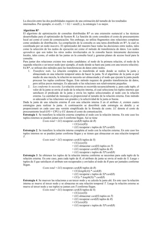 La elección entre las dos posibilidades requiere de una estimación del tamaño de los resultados
intermedios. Por ejemplo, si size(E1 > < G) > size(E1), la estrategia 1 es mejor.
Algoritmo R*
El algoritmo de optimización de consultas distribuidas R* es una extensión sustancial a las técnicas
desarrolladas para el optimizador de System R. La función de costo considera el costo de procesamiento
local así como el costo de comunicación. Sin embargo, no utiliza fragmentos sino relaciones completas
como unidades de distribución. La compilación de la consulta es una tarea distribuida en R*, la cual es
coordinada por un nodo maestro. El optimizador del maestro hace todas las decisiones entre nodos, tales
como la selección de los nodos de ejecución así como el método de transferencia de datos. Los nodos
aprendices que son todos los otros nodos involucrados en la consulta hacen únicamente decisiones
locales, tales como, el orden de las juntas en la consulta local y generan planes de acceso local para la
consulta.
Para juntar dos relaciones existen tres nodos candidatos: el nodo de la primera relación, el nodo de la
segunda relación o un tercer nodo (por ejemplo, el nodo donde se hará una junta con una tercera relación).
En R*, se utilizan dos métodos para las transferencias de datos entre nodos.
1. Transfiere todo. La relación completa es transferida al nodo donde se realiza la junta y
almacenada en una relación temporal antes de hacer la junta. Si el algoritmo de la junta es por
medio de una mezcla, la relación no necesita ser almacenada y el nodo que ejecuta la junta puede
procesar los tuplas conforme llegan. Este método requiere de grandes transferencias de datos,
pero utiliza pocos mensajes. Es adecuado si las relaciones son relativamente pequeñas.
2. Lee conforme lo necesita. La relación externa es recorrida secuencialmente y, para cada tuplo, el
valor de la junta se envía al nodo de la relación interna, el cual selecciona los tuplos internos que
satisfacen el predicado de la junta y envía los tuplos seleccionados al nodo con la relación
externa. La cantidad de mensajes es proporcional al tamaño de la relación externa. Este método
es adecuado si las relaciones son grandes y la selectividad de la junta es buena.
Dada la junta de una relación externa R con una relación interna S en el atributo A, existen cuatro
estrategias para realizar la junta. A continuación se describirá cada estrategia en detalle y se
proporcionará en cada caso una versión simplificada de la fórmula de costo. LC denota el costo de
procesamiento local (I/O + CPU) y CC denota el costo de comunicación.
Estrategia 1. Se transfiere la relación externa completa al nodo con la relación interna. En este caso los
tuplos externos se pueden juntar con S conforme llegan. Así se tiene
Costo total = LC( recuperar card(R) tuplos de R)
+ CC(size(R))
+ LC( recuperar s tuplos de S)*card(R)
Estrategia 2. Se transfiere la relación interna completa al nodo con la relación externa. En este caso los
tuplos internos no se pueden juntar conforme llegan y se tienen que almacenar en una relación temporal
T.
Costo total = LC( recuperar card(S) tuplos de S)
+ CC(size(S))
+ LC( almacenar card(S) tuplos en T)
+ LC( recuperar card(R) tuplos de R)
+ LC( recuperar s tuplos de T)*card(R)
Estrategia 3. Se obtienen los tuplos de la relación interna conforme se necesitan para cada tuplo de la
relación externa. En este caso, para cada tuplo de R, el atributo de junta se envía al nodo de S. Luego s
tuplos de S que satisfacen el atributo son recuperados y envíados al nodo de R para ser juntados conforme
llegan.
Costo total = LC( recuperar card(R) tuplos de R)
+ CC(length(A)) * card(R)
+ LC( recuperar s tuplos de S)*card(R)
+ CC(s * length(S)) * card(R)
Estrategia 4. Se mueven las relaciones a un tercer nodo y se calcula la junta ahí. En este caso la relación
interna se mueve al tercer nodo y se almacena en una relación temporal T. Luego la relación externa se
mueve al tercer nodo y sus tuplos se juntan con T conforme llegan.
Costo total = LC( recuperar card(S) tuplos de S)
+ CC(size(S))
+ LC( almacenar card(S) tuplos en T)
+ LC( recuperar card(R) tuplos de R)
+ CC(size(R))
+ LC( recuperar s tuplos de T)*card(R)
 