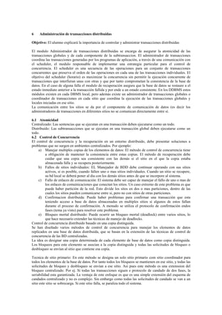 6 Administración de transacciones distribuidas
Objetivo: El alumno explicará la importancia de controlar y administrar transacciones distribuidas
El modulo Administrador de transacciones distribuidas se encarga de asegurar la atomicidad de las
transacciones globales y de cada componente de la subtransaccion. El administrador de transacciones
coordina las transacciones generadas por los programas de aplicación, a través de una comunicación con
el scheduler, el modulo responsable de implementar una estrategia particular para el control de
concurrencia. El scheduler es una secuencia de las operaciones para un conjunto de transacciones
concurrentes que preserva el orden de las operaciones en cada una de las transacciones individuales. El
objetivo del scheduler (horario) es maximizar la concurrencia sin permitir la ejecución concurrente de
transacciones que interfieran unas con otras y que por tanto comprometan la consistencia de la base de
datos. En el caso de alguna falla el modulo de recuperación asegura que la base de datos se restaure a el
estado inmediato anterior a la transacción fallida y por ende a un estado consistente. En los DDBMS estos
módulos existen en cada DBMS local, pero además existe un administrador de transacciones globales o
coordinador de transacciones en cada sitio que coordina la ejecución de las transacciones globales y
locales iniciadas en ese sitio.
La comunicación entre los sitios se da por el componente de comunicación de datos (es decir los
administradores de transacciones en diferentes sitios no se comunican directamente entre sí.
6.1 Atomicidad
Centralizado: Las sentencias que se ejecutan en una transacción deben ejecutarse como un todo.
Distribuido: Las subtransacciones que se ejecutan en una transacción global deben ejecutarse como un
todo.
6.2 Control de Concurrencia
El control de concurrencia y la recuperación en un entorno distribuido, debe presentar soluciones a
problemas que no surgen en ambientes centralizados. Por ejemplo:
a) Manejar multiples copias de los elementos de datos: El método de control de concurrencia tiene
a obligación de mantener la consistencia entre estas copias. El método de recuperación debe
cuidar que una copia sea consistente con las demás si el sitio en el que la copia estaba
almacenada falla y se recupera posteriormente.
b) Fallos de sitios individuales: EL Manejador de BDD debe continuar operando con sus sitios
activos, si es posible, cuando fallen uno o mas sitios individuales. Cuando un sitio se recupere,
su bd local se deberá poner al dia con los demás sitios antes de que se incorpore al sistema.
c) Fallo de enlaces de comunicación: El sistema debe ser capaz de manejar el fallo de uno o mas de
los enlaces de comuinicaciones que conectan los sitios. Un caso extremo de este problema es que
puede haber partición de la red. Esto divide los sitos en dos o mas particiones, dentro de las
cuales los sitios pueden comunicarse entre si, pero no con sitios de otras particiones.
d) Confirmacion distribuida: Puede haber problemas para confirmar una transacción que esta
teniendo acceso a base de datos almacenadas en multiples sitios si algunos de estos fallan
durante el proceso de confirmación. A menudo se utiliza el protocolo de confirmación endos
fases (tema ya visto) para resolver este problema.
e) Bloqueo mortal distribuido: Puede ocurrir un bloqueo mortal (deadlock) entre varios sitios, lo
que hace necesario extender las técnicas de manejo de deadlocks.
Control de concurrencia distribuido basado en una copia distinguida.
Se han diseñado varios métodos de control de concurrencia para manejar los elementos de datos
replicados en una base de datos distribuida, que se basan en la extensión de las técnicas de control de
concurrencia de las BD centralizadas.
La idea es designar una copia determinada de cada elemento de base de datos como copia distinguida.
Los bloqueos para este elemento se asocian a la copia distinguida y todas las solicitudes de bloqueo o
desbloqueo se envían al sitio que contiene esa copia.
Tecnica de sitio primario: En este método se designa un solo sitio primario com sitio coordinador para
todos los elementos de la base de datos. Por tanto todos los bloqueos se mantienen en ese sitio, y todas las
solicitudes de bloqueo y desbloqueo se envían a ese sitio. Asi pues este método es una extenssion del
bloqueo centralizado. Por ej. Si todas las transacciones siguen e protocolo de candado de dos fases, la
seriabilidad esta garantizada. La ventaja de este enfoque es que es una simple extensión del esquema de
candados centralizado y no es complejo. Sin embargo como todas las solicitudes de candado se van a un
sitio este sitio se sobrecarga. Si este sitio falla, se paraliza todo el sistema.
 