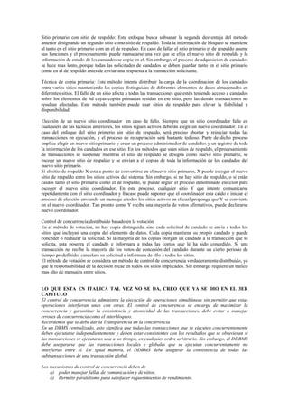 Sitio primario con sitio de respaldo: Este enfoque busca subsanar la segunda desventaja del método
anterior designando un segundo sitio como sitio de respaldo. Toda la información de bloqueo se mantiene
al tanto en el sitio primario com en el de respaldo. En caso de fallar el sitio primario el de respaldo asume
sus funciones y el procesamiento puede reanudarse una vez que se elija el nuevo sitio de respaldo y la
información de estado de los candados se copie en el. Sin embargo, el proceso de adquisición de candados
se hace mas lento, porque todas las solicitudes de candados se deben guardar tanto en el sitio primario
como en el de respaldo antes de enviar una respuesta a la transacción solicitante.
Técnica de copia primaria: Este método intenta distribuir la carga de la coordinación de los candados
entre varios sitios manteniendo las copias distinguidas de diferentes elementos de datos almacenados en
diferentes sitios. El fallo de un sitio afecta a todas las transacciones que estén teniendo acceso a candados
sobre los elementos de bd cuyas copias primarias residan en ese sitio, pero las demás transacciones no
resultan afectadas. Este método también puede usar sitios de respaldo para elevar la fiabilidad y
disponibilidad.
Elección de un nuevo sitio coordinador en caso de fallo. Siempre que un sitio coordinador falle en
cualquiera de las técnicas anteriores, los sitios siguen activos deberán elegir un nuevo coordinador. En el
caso del enfoque del sitio primerio sin sitio de respaldo, será preciso abortar y reiniciar todas las
transacciones en ejecución, y el proceso de recuperación será bastante tedioso. Parte de dicho proceso
implica elegir un nuevo sitio primario y crear un proceso administrador de candados y un registro de toda
la información de los candados en ese sitio. En los métodos que usan sitios de respaldo, el procesamiento
de transacciones se suspende mientras el sitio de respaldo se designa como nuevo sitio primario, se
escoge un nuevo sitio de respaldo y se envían a el copias de toda la información de los candados del
nuevo sitio primario.
Si el sitio de respaldo X esta a punto de convertirse en el nuevo sitio primario, X puede escoger el nuevo
sitio de respaldo entre los sitios activos del sistema. Sin embargo, si no hay sitio de respaldo, o si están
caidos tanto el sitio primario como el de respaldo, se puede seguir el proceso denominado elección para
escoger el nuevo sitio coordinador. En este proceso, cualquier sitio Y que intente comunicarse
repetidamente con el sitio coordinador y fracase puede suponer que el coordinador esta caído e iniciar el
proceso de elección enviando un mensaje a todos los sitios activos en el cual proponga que Y se convierta
en el nuevo coordinador. Tan pronto como Y reciba una mayoría de votos afirmativos, puede declararse
nuevo coordinador.
Control de concurrencia distribuido basado en la votación
En el método de votación, no hay copia distinguida, sino cada solicitud de candado se envía a todos los
sitios que incluyan una copia del elemento de datos. Cada copia mantiene su propio candado y puede
conceder o rechazar la solicitud. Si la mayoría de las copias otorgan un candado a la transacción que lo
solicita, esta poseera el candado e informara a todas las copias que le ha sido concedido. Si una
transacción no recibe la mayoría de los votos de concesión del candado durante un cierto periodo de
tiempo predefinido, cancelara su solicitud e informara de ello a todos los sitios.
El método de votación se considera un método de control de concurrencia verdaderamente distribuido, ya
que la responsabilidad de la decisión recae en todos los sitios implicados. Sin embargo requiere un trafico
mas alto de mensajes entre sitios.
LO QUE ESTA EN ITALICA TAL VEZ NO SE DA, CREO QUE YA SE DIO EN EL 3ER
CAPITULO
El control de concurrencia administra la ejecución de operaciones simultáneas sin permitir que estas
operaciones interfieran unas con otras. El control de concurrencia se encarga de maximizar la
concurrencia y garantizar la consistencia y atomicidad de las transacciones, debe evitar o manejar
errores de concurrencia como el interbloqueo.
Recordemos que se debe dar la Transparencia en la concurrencia
En un DBMS centralizado, esto significa que todas las transacciones que se ejecuten concurrentemente
deben ejecutarse independientemente y deben estar consistentes con los resultados que se obtuvieran si
las transacciones se ejecutaran una a un tiempo, en cualquier orden arbitrario. Sin embargo, el DDBMS
debe asegurarse que las transacciones locales y globales que se ejecutan concurrentemente no
interfieran entre sí. De igual manera, el DDBMS debe asegurar la consistencia de todas las
subtransacciones de una transacción global.
Los mecanismos de control de concurrencia deben de
a) poder manejar fallas de comunicación y de sitios.
b) Permitir paralelismo para satisfacer requerimientos de rendimiento.
 