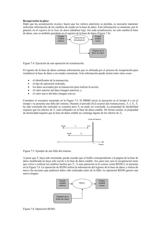 Recuperación in-place
Dado que las actualización in-place hacen que los valores anteriores se pierdan, es necesario mantener
suficiente información de los cambios de estado en la base de datos. Esta información se mantiene, por lo
general, en el registro de la base de datos (database log). Así cada actualización, no solo cambia la base
de datos, sino es también guardada en el registro de la base de datos (Figura 7.4).
Figura 7.4. Ejecución de una operación de actualización.
El registro de la base de datos contiene información que es utilizada por el proceso de recuperación para
restablecer la base de datos a un estado consistente. Esta información puede incluir entre otras cosas:
 el identificador de la transacción,
 el tipo de operación realizada,
 los datos accesados por la transacción para realizar la acción,
 el valor anterior del dato (imagen anterior), y
 el valor nuevo del dato (imagen nueva).
Considere el escenario mostrado en la Figura 7.5. El DBMS inicia la ejecución en el tiempo 0 y en el
tiempo t se presenta una falla del sistema. Durante el periodo [0,t] ocurren dos transacciones, T1 y T2. T1
ha sido concluida (ha realizado su commit) pero T2 no pudo ser concluida. La propiedad de durabilidad
requiere que los efectos de T1 sean reflejados en la base de datos estable. De forma similar, la propiedad
de atomicidad requiere que la base de datos estable no contenga alguno de los efectos de T2.
Figura 7.5. Ejemplo de una falla del sistema.
A pesar que T1 haya sido terminada, puede suceder que el buffer correspondiente a la página de la base de
datos modificada no haya sido escrito a la base de datos estable. Así, para este caso la recuperación tiene
que volver a realizar los cambios hechos por T1. A esta operación se le conoce como REDO y se presenta
en la Figura 7.6. La operación de REDO utiliza la información del registro de la base de datos y realiza de
nuevo las acciones que pudieron haber sido realizadas antes de la falla. La operación REDO genera una
nueva imagen.
Figura 7.6. Operación REDO.
 
