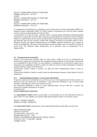SELECT * FROM EMPLEADOS_H1 NODE HGO
WHERE FECHANAC < 18/11/67
UNION
SELECT * FROM EMPLEADOS_G1 NODE GRO
WHERE FECHANAC < 18/11/67
UNION
SELECT * FROM EMPLEADOS_M1 NODE MRL
WHERE FECHANAC < 18/11/67
La transparencia de distribución es soportada a través del diccionario de datos distribuidos (DDD) o un
catalogo de datos distribuidos (DDC). EL DDC contiene la descripción de la base de datos completa
como es vista por el administrador de la base de datos.
La descripción de la base de datos, conocida como el esquema global distribuido (distributed global
schema) es el esquema de la base de datos usado por los procesadores de transacciones locales (TP) para
traducir los requerimientos de los usuarios en subconsultas (requerimientos remotos) que serán procesaros
por diferentes nodos de red. Entonces el DDC debe mantener consistencia al actualizar todos los sitios.
Debemos recordar que algunas implementaciones de DDBMS imponen limitaciones en el soporte de
niveles de transparencia. Por tanto se puede distribuir una base de datos, pero no una tabla a lo largo de
varios sitios. Tal condición indica transparencia en la ubicación, pero no transparencia en la
fragmentación.
3.1 Transparencia de transacción
Permite a una transacción actualizar datos en varios sitios o nodos en la red. La transparencia de
transacciones asegura que la transacción será completada satisfactoriamente o bien abortada, manteniendo
así la integridad en la base de datos. En otras palabras, la transparencia en la transacción asegura que la
transacción será completada solamente si todos los nodos de la base de datos participantes terminaron
satisfactoriamente su parte de la transacción.
Transacciones Locales: cuando se accede a los datos del único emplazamiento donde se inició la
transacción.
Transacciones Globales: Cuando se accede a datos de emplazamientos distintos al nodo donde se inició la
transacción.
3.1.1 Solicitudes/Requerimientos y transacciones distribuidas
El que una transacción sea distribuida o no, se forma por uno o más requerimientos de base de datos. La
diferencia entre una transacción no distribuida y una transacción distribuida es que la última puede
actualizar o pedir datos de varios sitios remotos en la red.
Una transacción distribuida se divide en varias subtransacciones, uno por cada sitio a accesar, una
transacción se puede representar por un agente.
Consideraciones:
Existe transparencia de ubicación
Un requerimiento remoto permite accesar datos a ser procesados por un solo procesador de base de
datos remoto. En otras palabras, una sentencia SQL puede referenciar datos a un solo sitio remoto.
SELECT * FROM CLIENTES
WHERE ESTADO = MORELOS
Una transacción remota compuesta por varios requerimientos puede accesar datos a un solo sitio.
BEGIN TRANSACTION
UPDATE CLIENTES
SET BALANCE = BALANCE +120
WHERE NOCLIENTE = ‘5432’
INSERT INTO ORDENES (NOCLIENTE, FECHA, TOTAL)
VALUES (‘5432’, ’21-06-2009’, 3000.00)
COMMIT TRAN
 