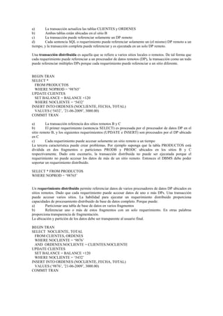a) La transacción actualiza las tablas CLIENTES y ORDENES
b) Ambas tablas están ubicadas en el sitio B
c) La transacción puede referenciar solamente un DP remoto
d) Cada sentencia SQL o requerimiento puede referenciar solamente un (el mismo) DP remoto a un
tiempo, y la transacción completa puede referenciar y es ejecutada en un solo DP remoto.
Una transacción distribuida es aquella que se refiere a varios sitios locales o remotos. De tal forma que
cada requerimiento puede referenciar a un procesador de datos remotos (DP), la transacción como un todo
puede referenciar múltiples DPs porque cada requerimiento puede referenciar a un sitio diferente.
BEGIN TRAN
SELECT *
FROM PRODUCTOS
WHERE NOPROD = ‘98765’
UPDATE CLIENTES
SET BALANCE = BALANCE +120
WHERE NOCLIENTE = ‘5432’
INSERT INTO ORDENES (NOCLIENTE, FECHA, TOTAL)
VALUES (‘5432’, ’21-06-2009’, 3000.00)
COMMIT TRAN
a) La transacción referencia dos sitios remotos B y C
b) El primer requerimiento (sentencia SELECT) es procesada por el procesador de datos DP en el
sitio remoto B, y los siguientes requerimientos (UPDATE e INSERT) son procesados por el DP ubicado
en C
c) Cada requerimiento puede accesar solamente un sitio remoto a un tiempo
La tercera característica puede crear problemas. Por ejemplo suponga que la tabla PRODUCTOS está
dividida en dos fragmentos o particiones PRODB y PRODC ubicados en los sitios B y C
respectivamente. Dado este escenario, la transacción distribuida no puede ser ejecutada porque el
requerimiento no puede accesar los datos de más de un sitio remoto. Entonces el DBMS debe poder
soportar un requerimiento distribuido.
SELECT * FROM PRODUCTOS
WHERE NOPROD = ‘98765’
Un requerimiento distribuido permite referenciar datos de varios procesadores de datos DP ubicados en
sitios remotos. Dado que cada requerimiento puede accesar datos de uno o más DPs. Una transacción
puede accesar varios sitios. La habilidad para ejecutar un requerimiento distribuido proporciona
capacidades de procesamiento distribuido de base de datos completo. Porque puede:
a) Particionar una tabla de base de datos en varios fragmentos
b) Referenciar uno o más de estos fragmentos con un solo requerimiento. En otras palabras
proporciona transparencia de fragmentación.
La ubicación y partición de los datos debe ser transparente al usuario final.
BEGIN TRAN
SELECT NOCLIENTE, TOTAL
FROM CLIENTES, ORDENES
WHERE NOCLIENTE = ‘9876’
AND ORDENES.NOCLIENTE = CLIENTES.NOCLIENTE
UPDATE CLIENTES
SET BALANCE = BALANCE +120
WHERE NOCLIENTE = ‘5432’
INSERT INTO ORDENES (NOCLIENTE, FECHA, TOTAL)
VALUES (‘9876’, ’21-06-2009’, 3000.00)
COMMIT TRAN
 