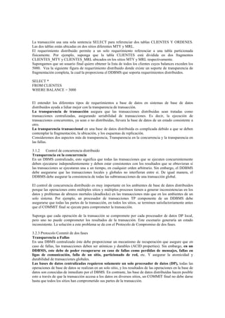 La transacción usa una sola sentencia SELECT para referenciar dos tablas CLIENTES Y ORDENES.
Las dos tablas están ubicadas en dos sitios diferentes MTY y MRL.
El requerimiento distribuido permite a un solo requerimiento referenciar a una tabla particionada
físicamente. Por ejemplo, suponga que la tabla CLIENTES está dividida en dos fragmentos
CLIENTES_MTY y CLIENTES_MRL ubicados en los sitios MTY y MRL respectivamente.
Supongamos que un usuario final quiere obtener la lista de todos los clientes cuyos balances exceden los
5000. Vea la siguiente figura de requerimiento distribuido donde existe un soporte de transparencia de
fragmentación completa, la cual la proporciona el DDBMS que soporta requerimientos distribuidos.
SELECT *
FROM CLIENTES
WHERE BALANCE > 3000
El entender los diferentes tipos de requerimientos a base de datos en sistemas de base de datos
distribuidos ayuda a lidiar mejor con la transparencia de transacción.
La transparencia de transacción asegura que las transacciones distribuidas sean tratadas como
transacciones centralizadas, asegurando seriabilidad de transacciones. Es decir, la ejecución de
transacciones concurrentes, ya sean o no distribuidas, llevara la base de datos de un estado consistente a
otro.
La transparencia transaccional en una base de datos distribuida es complicada debido a que se deben
contemplar la fragmentación, la ubicación, y los esquemas de replicación.
Consideremos dos aspectos más de transparencia, Transparencia en la concurrencia y la transparencia en
las fallas.
3.1.2 Control de concurrencia distribuido
Transparencia en la concurrencia
En un DBMS centralizado, esto significa que todas las transacciones que se ejecuten concurrentemente
deben ejecutarse independientemente y deben estar consistentes con los resultados que se obtuvieran si
las transacciones se ejecutaran una a un tiempo, en cualquier orden arbitrario. Sin embargo, el DDBMS
debe asegurarse que las transacciones locales y globales no interfieran entre sí. De igual manera, el
DDBMS debe asegurar la consistencia de todas las subtransacciones de una transacción global.
El control de concurrencia distribuido es muy importante en los ambientes de base de datos distribuidos
porque las operaciones entre múltiples sitios y múltiples procesos tienen a generar inconsistencias en los
datos y problemas de abrazos mortales (deadlocks) en las transacciones más que en los ambientes de un
solo sistema. Por ejemplo, un procesador de transacciones TP componente de un DDBMS debe
asegurarse que todas las partes de la transacción, en todos los sitios, se terminen satisfactoriamente antes
que el COMMIT final se ejecute para comprometer la transacción.
Suponga que cada operación de la transacción se compromete por cada procesador de datos DP local,
pero uno no puede comprometer los resultados de la transacción. Este escenario generaría un estado
inconsistente. La solución a este problema se da con el Protocolo de Compromiso de dos fases.
3.2.3 Protocolo Commit de dos fases
Transparencia a Fallas
En una DBMS centralizado éste debe proporcionar un mecanismo de recuperación que asegure que en
caso de fallas, las transacciones deben ser atómicas y durables (ACID properties). Sin embargo, en un
DDBMS, este debe de poder recuperarse en caso de fallas como perdidas de mensajes, fallas en
ligas de comunicación, falla de un sitio, particionado de red, etc. Y asegurar la atomicidad y
durabilidad de transacciones globales.
Las bases de datos centralizadas requieren solamente un solo procesador de datos (DP), todas las
operaciones de base de datos se realizan en un solo sitio, y los resultados de las operaciones en la base de
datos son conocidas de inmediato por el DBMS. En contraste, las base de datos distribuidas hacen posible
esto a través de que la transacción accesa a los datos en diversos sitios, un COMMIT final no debe darse
hasta que todos los sitios han comprometido sus partes de la transacción.
 