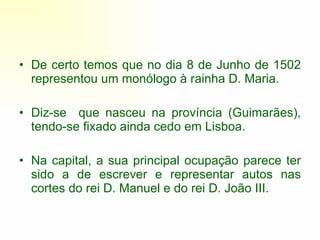De certo temos que no dia 8 de Junho de 1502 representou um monólogo à rainha D. Maria.  Diz-se  que nasceu na província (Guimarães), tendo-se fixado ainda cedo em Lisboa.  Na capital, a sua principal ocupação parece ter sido a de escrever e representar autos nas cortes do rei D. Manuel e do rei D. João III.  