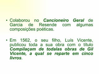 Colaborou no  Cancioneiro Geral  de Garcia de Resende com algumas composições poéticas. Em 1562, o seu filho, Luís Vicente, publicou toda a sua obra com o título  Compilaçam de todalas obras de Gil Vicente, a qual se reparte em cinco livros . 