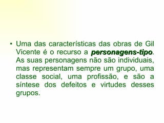 Uma das características das obras de Gil Vicente é o recurso a  personagens-tipo . As suas personagens não são individuais, mas representam sempre um grupo, uma classe social, uma profissão, e são a síntese dos defeitos e virtudes desses grupos. 