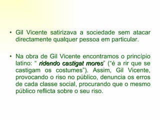 Gil Vicente satirizava a sociedade sem atacar directamente qualquer pessoa em particular.  Na obra de Gil Vicente encontramos o princípio latino: “  ridendo castigat mores ” (“é a rir que se castigam os costumes”). Assim, Gil Vicente, provocando o riso no público, denuncia os erros de cada classe social, procurando que o mesmo público reflicta sobre o seu riso. 