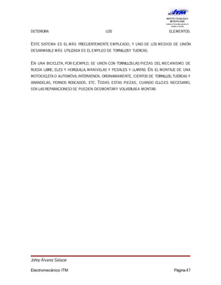 deteriora los elementos.
Este sistema es el más frecuentemente empleado, y uno de los medios de unión
desarmable más utilizada es elempleo de tornillosy tuercas.
En una bicicleta, por ejemplo, se unen con tornilloslas piezas del mecanismo de
rueda libre, eles y horquilla,manivelas y pedales y llantas. En el montaje de una
motocicletao automóvilintervienen, ordinariamente, cientos de tornillos,tuercas y
arandelas, pernos roscados, etc. Todas estas piezas, cuando elloes necesario,
(en lasreparaciones) se pueden desmontary volverlasa montar.
Johny Álvarez Salazar
Electromecánico ITM Página47
 