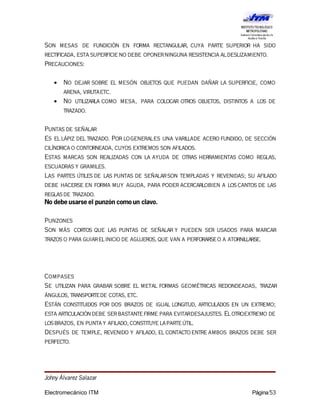 Son mesas de fundición en forma rectangular, cuya parte superior ha sido
rectificada, esta superficieno debe oponerninguna resistencia aldeslizamiento.
Precauciones:
• No dejar sobre el mesón objetos que puedan dañar la superficie, como
arena, virutaetc.
• No utilizarla como mesa, para colocar otros objetos, distintos a los de
trazado.
Puntas de señalar
Es ellápiz deltrazado. Por logenerales una varillade acero fundido, de sección
cilíndricao contorneada, cuyos extremos son afilados.
Estas marcas son realizadas con la ayuda de otras herramientas como reglas,
escuadras y gramiles.
Las partes útiles de las puntas de señalarson templadas y revenidas; su afilado
debe hacerse en forma muy aguda, para poder acercarlobien a los cantos de las
reglasde trazado.
No debe usarse el punzón como un clavo.
Punzones
Son más cortos que las puntas de señalar y pueden ser usados para marcar
trazos o para guiarelinicio de agujeros,que van a perforarseo a atornillarse.
Compases
Se utilizan para grabar sobre el metal formas geométricas redondeadas, trazar
ángulos, transportede cotas, etc.
Están constituidos por dos brazos de igual longitud, articulados en un extremo;
esta articulacióndebe serbastantefirme para evitardesajustes. Elotroextremo de
losbrazos, en puntay afilado, constituyelaparteútil.
Después de temple, revenido y afilado, el contactoentre ambos brazos debe ser
perfecto.
Johny Álvarez Salazar
Electromecánico ITM Página53
 