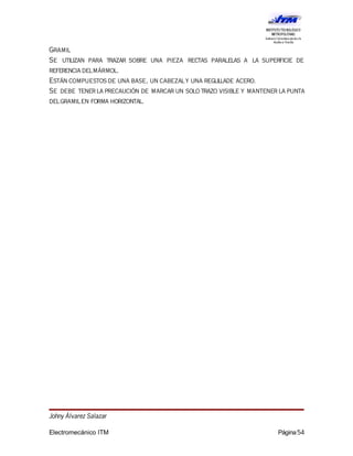 Gramil
Se utilizan para trazar sobre una pieza rectas paralelas a la superficie de
referencia delmármol.
Están compuestos de una base, un cabezaly una reglillade acero.
Se debe tenerla precaución de marcar un solo trazo visible y mantener la punta
delgramilen forma horizontal.
Johny Álvarez Salazar
Electromecánico ITM Página54
 
