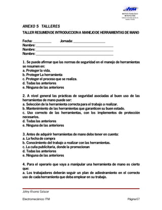 ANEXO 5 TALLERES
TALLER RESUMENDE INTRODUCCIONA MANEJODE HERRAMIENTAS DE MANO
Fecha: ___________ Jornada:___________________
Nombre: ______________________________________________
Nombre: ______________________________________________
Nombre: ______________________________________________
1. Se puede afirmar que las normas de seguridad en el manejo de herramientas
se resumenen:
a. Protegerla vida.
b. ProtegerLa herramienta
c. Protegerel proceso que se realiza.
d. Todas las anteriores
e. Ningunade las anteriores
2. A nivel general las prácticas de seguridad asociadas al buen uso de las
herramientas de mano puede ser:
a. Selección de la herramienta correctaparael trabajo a realizar.
b. Mantenimiento de las herramientas que garanticensu buen estado.
c. Uso correcto de las herramientas, con los implementos de protección
necesarios.
d. Todas las anteriores
e. Ningunade las anteriores
3. Antes de adquirir herramientas de mano debo tener en cuenta:
a. La fechade compra
b. Conocimiento del trabajo a realizar con las herramientas.
c. La cuñapublicitaria, donde la promocionan
d. Todas las anteriores
e. Ningunade las anteriores
4. Para el operario que vaya a manipular una herramienta de mano es cierto
que:
a. Los trabajadores deberán seguir un plan de adiestramiento en el correcto
uso de cadaherramienta que debaemplearen su trabajo.
Johny Álvarez Salazar
Electromecánico ITM Página67
 