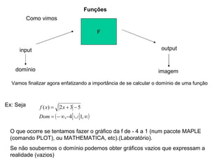 Funções F input output domínio imagem Vamos finalizar agora enfatizando a importância de se calcular o domínio de uma função Ex: Seja O que ocorre se tentamos fazer o gráfico da f de - 4 a 1 (num pacote MAPLE (comando PLOT), ou MATHEMATICA, etc).(Laboratório). Se não soubermos o domínio podemos obter gráficos vazios que expressam a realidade (vazios) Como vimos 
