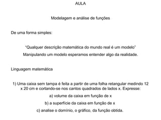 AULA Modelagem e análise de funções De uma forma simples: “ Qualquer descrição matemática do mundo real é um modelo” Manipulando um modelo esperamos entender algo da realidade. Linguagem matemática 1) Uma caixa sem tampa é feita a partir de uma folha retangular medindo 12 x 20 cm e cortando-se nos cantos quadrados de lados x. Expresse: a) volume da caixa em função de x b) a superfície da caixa em função de x  c) analise o domínio, o gráfico, da função obtida.  