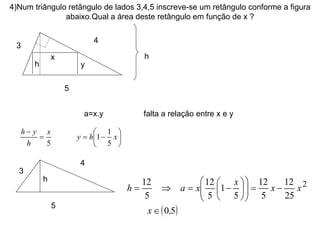 4)Num triângulo retângulo de lados 3,4,5 inscreve-se um retângulo conforme a figura abaixo.Qual a área deste retângulo em função de x ? 3 4 5 x y h a=x.y  falta a relação entre x e y h 3 4 5 h 