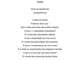 Limites limite de seqüências transparências A idéia de limites Podemos dizer que  : Sem a idéia de limites não existiria cálculo. O que é  a velocidade instantânea? É o limite das velocidades médias. O que é declividade de uma curva? É o limite das declividades das secantes. O que é o comprimento de uma curva? É o limite co comprimento dos polígonos inscritos O que é a soma de uma série infinita? É o limite das somas dos termos finitos 