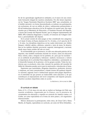 99
llo de los aprendizajes significativos señalados, en el marco de una consis-
tente formación integral de nuestros estudiantes. Por ello tienen importan-
cia los “Juegos Nacionales Deportivos Escolares 2006” que, actualmente, en
el ámbito nacional y en forma descentralizada, se realizan con participación,
sin exclusiones, de casi un millón de niños y adolescentes pertenecientes a
40 mil instituciones educativas de las 26 regiones de nuestro país. Son orga-
nizados por el Ministerio de Educación y el Instituto Peruano del Deporte,
a través del Consejo del Deporte Escolar, que lo integran representantes del
MED, IPD, Gobiernos Regionales y Locales, el Consorcio de Colegios Cató-
licos y personalidades del deporte.
En la actual versión de estos juegos se han considerado tres categorías:
la A hasta 12 años, la B para alumnos de 13 y 14 años, y la C para los de 15
y 16 años. Las disciplinas deportivas en las cuales intervienen son: fútbol,
básquet, vóleibol, ajedrez, atletismo, natación y tenis de mesa. Se desarro-
llan en los ámbitos distrital, provincial, regional, interregional y nacional,
desde mayo hasta octubre del año en curso.
Es recomendable que se promueva, no sólo una adecuada práctica de los
deportes, sino también momentos durante los recreos, clases de educación
física, tutoría, antes o después de los partidos, etc. para que los escolares –
en un ambiente de pluralidad y tolerancia– analicen, reconozcan y valoren
la importancia de la actividad físico-deportiva sistemática y permanente en
el desarrollo humano de la persona y de los grupos sociales. Todas las inci-
dencias que se producen, estos días, durante los partidos del mundial de
fútbol de Alemania pueden servir para la motivación e introducción al tema.
Esperemos que autoridades, dirigentes deportivos, profesores, técnicos
y empresas, así como comunicadores y demás actores del quehacer deporti-
vo nacional, regional, local e institucional apoyen estos juegos deportivos,
en el entendido de que poseen un indiscutible valor educativo y de que
contribuyen al mejoramiento del nivel competitivo del deporte peruano.
Nuestros escolares deportistas están en acción.
LA REPÚBLICA, 14 DE JUNIO DE 2006
El currículo en debate
Entre el 11 y 13 de mayo de este año se realizó en Santiago de Chile una
reunión académica, organizada por la Unesco, con la presencia de
viceministros de educación y expertos en currículo de América Latina y el
Caribe, así como especialistas en el tema de otros países y de organismos
internacionales.
Merece destacarse la participación, entre otros, de César Coll y Elena
Martín, de España, especialistas en currículo, así como de Silvia Schmelkes,
CURRÍCULOYAPRENDIZAJESIGNIFICATIVO
 