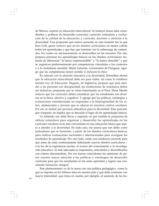 100
de México, experta en educación intercultural. Se trataron temas tales como:
diseños y políticas de desarrollo curricular; currículo, estándares y evalua-
ción de la calidad de la educación; y currículo, docentes y atención a la
diversidad. Una propuesta que estuvo presente en esta reunión fue la que
hizo Coll, quien sostuvo que en los diseños curriculares no tienen cabida
todos los aprendizajes y que hay que terminar con la sobrecarga de conteni-
dos, los cuales no necesariamente se desarrollan en las escuelas. Por eso,
propuso priorizar los aprendizajes básicos en los diseños curriculares, tra-
tando de diferenciar “lo básico imprescindible” y “lo básico deseable” y que
se organicen preferentemente por competencias vinculadas a los contextos
y a la ciudadanía mundial. Marta Lafuente, viceministra de Paraguay, agre-
gó que las competencias tienen sentido si incluyen lo ético.
En relación con la atención educativa a la diversidad, Schmelkes afirmó
que la educación intercultural debe ser para todos, tal como lo establece
nuestra Ley de Educación. Hegarty, de Inglaterra, propuso que para aten-
der a las personas con discapacidad, las instituciones de enseñanza deben
ser inclusivas, propuesta que se viene fomentando en el Perú. Elena Martín
sostuvo que los currículos deben considerar que los estudiantes son diver-
sos en lo físico, afectivo y cognitivo. Y agregó que las políticas, estrategias y
evaluaciones estandarizadas no responden a la heterogeneidad de los ni-
ños, adolescentes y jóvenes que se educan en nuestros centros escolares.
Por eso se inclinó por procesos educativos para la diversidad. Esta posición,
que comparto, no implica que se descuide el logro de los aprendizajes básicos.
Lo señalado nos debe llevar a repensar en qué medida la propuesta de
utilizar estándares para organizar y desarrollar los aprendizajes en los
currículos escolares es la más conveniente en una educación básica que aspi-
ra a atender a la diversidad. En todo caso, me parece que son útiles como
indicadores que se formulan, a partir de los diseños curriculares básicos,
para realizar evaluaciones nacionales e internacionales para averiguar los
resultados de aprendizaje. Por otro lado, existe una tendencia creciente para
que antes de estar continuamente elaborando nuevos diseños curriculares –
a la luz de la experiencia escolar, el avance del conocimiento y la investiga-
ción educativa– lo más adecuado es reajustarlos, articularlos y diversificarlos
con criterio descentralista. Por eso fueron coincidentes las opiniones de po-
ner nuestra mayor atención a las políticas y estrategias de desarrollo
curricular para que los estudiantes en las aulas aprendan y logren una con-
sistente formación integral.
Este planteamiento va de la mano con una política pedagógica –como la
que se impulsa en los últimos años en nuestro país y que debe continuar con
mayor intensidad– que toma en cuenta, por ejemplo, el aumento de las ho-
 