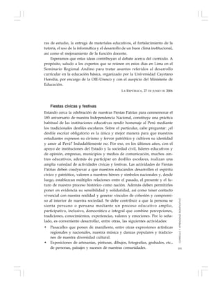 101
ras de estudio, la entrega de materiales educativos, el fortalecimiento de la
tutoría, el uso de la informática y el desarrollo de un buen clima institucional,
así como el mejoramiento de la función docente.
Esperamos que estas ideas contribuyan al debate acerca del currículo. A
propósito, saludo a los expertos que se reúnen en estos días en Lima en el
Seminario Regional Andino para tratar asuntos referidos al desarrollo
curricular en la educación básica, organizado por la Universidad Cayetano
Heredia, por encargo de la OIE-Unesco y con el auspicio del Ministerio de
Educación.
LA REPÚBLICA, 27 DE JUNIO DE 2006
Fiestas cívicas y festivas
Estando cerca la celebración de nuestras Fiestas Patrias para conmemorar el
185 aniversario de nuestra Independencia Nacional, constituye una práctica
habitual de las instituciones educativas rendir homenaje al Perú mediante
los tradicionales desfiles escolares. Sobre el particular, cabe preguntar: ¿el
desfile escolar obligatorio es la única y mejor manera para que nuestros
estudiantes expresen su civismo y fervor patriótico y cultiven su identidad
y amor al Perú? Indudablemente no. Por eso, en los últimos años, con el
apoyo de instituciones del Estado y la sociedad civil, líderes educativos y
de opinión, empresas, municipios y medios de comunicación, muchos cen-
tros educativos, además de participar en desfiles escolares, realizan una
amplia variedad de actividades cívicas y festivas. Las actividades de Fiestas
Patrias deben coadyuvar a que nuestros educandos desarrollen el espíritu
cívico y patriótico, valoren a nuestros héroes y símbolos nacionales y, desde
luego, establezcan múltiples relaciones entre el pasado, el presente y el fu-
turo de nuestro proceso histórico como nación. Además deben permitirles
poner en evidencia su sensibilidad y solidaridad, así como tener contacto
vivencial con nuestra realidad y generar vínculos de cohesión y compromi-
so al interior de nuestra sociedad. Se debe contribuir a que la persona se
sienta peruano o peruana mediante un proceso educativo amplio,
participativo, inclusivo, democrático e integral que combine percepciones,
tradiciones, conocimientos, experiencias, valores y emociones. Por lo seña-
lado, es conveniente desarrollar, entre otras, las siguientes actividades:
• Pasacalles que ponen de manifiesto, entre otras expresiones artísticas
regionales y nacionales, nuestra música y danzas populares y tradicio-
nes de nuestra diversidad cultural.
• Exposiciones de artesanías, pinturas, dibujos, fotografías, grabados, etc.,
de personas, paisajes y sucesos de nuestras comunidades.
CURRÍCULOYAPRENDIZAJESIGNIFICATIVO
 