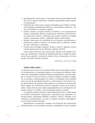 102
• Investigaciones, exposiciones y discusiones sobre sucesos históricos del
Perú, en el contexto americano y mundial, especialmente sobre el proce-
so emancipador.
• Programas de ayuda social a grupos vulnerables que se hallan en hospi-
cios, hospitales, asentamientos humanos, colectividades rurales, etc., con
el fin de atender sus carencias urgentes.
• Visitas a museos y lugares turísticos e históricos, con el propósito de
conocer, comprender, analizar y emitir juicios valorativos acerca de nues-
tro patrimonio cultural y ambiental, que pueden culminar en trabajos
escritos, exposiciones orales y utilizando medios audiovisuales.
• Debates sobre temas de actualidad de sus entornos socioculturales y
productivos, donde se expresen –de manera plural y tolerante– puntos
de vista, reflexiones y propuestas.
• Eventos para investigar, preparar, mostrar, valorar y degustar nuestra
variada gastronomía de las diferentes regiones del Perú.
Como puede observarse, hay otras formas, además de los desfiles esco-
lares, que contribuyen a fomentar la identidad peruana, el sentido de perte-
nencia local, regional y nacional, la cultura cívica y democrática, así como
nuestra conciencia histórica nacional.
LA REPÚBLICA, 12 DE JULIO DE 2006
¡Cantar, bailar, pintar...!
La educación por el arte en la formación básica tiene como objetivo promo-
ver la apreciación y la expresión artística, en un contexto de libertad y desa-
rrollo de la originalidad, mediante distintas manifestaciones, como por ejem-
plo: la música, el canto, las danzas, el teatro, el dibujo, la pintura, el graba-
do, la escultura, el diseño gráfico, los títeres y la fotografía. Está concebida
como un área de aprendizaje formativo e instrumental en el currículo esco-
lar desde primero de primaria hasta quinto de secundaria de la educación
básica regular. En la educación inicial, la expresión creativa de los niños y
niñas, a través del arte, pone énfasis principalmente en la comunicación uti-
lizando medios no verbales, como el lenguaje corporal y gestual.
La expresión artística permite al niño, adolescente, joven o adulto poner
en evidencia sentimientos, imaginación y experiencias que responden a su
mundo interno, capacidades mentales y motrices, valores y actitudes, cono-
cimientos y procedimientos, así como su relación vivencial e intersubjetiva
con el entorno donde interactúa.
Naturalmente, se desarrolla y fortalece con el ejercicio de la apreciación
artística basada en su percepción sensorial y sensibilidad. Lo que le permite
 
