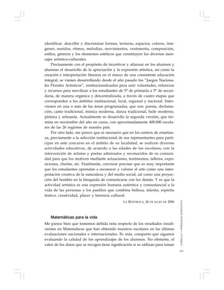 103
identificar, describir y discriminar formas, texturas, espacios, colores, imá-
genes, sonidos, ritmos, melodías, movimientos, vestimenta, composición,
estilos, géneros y los elementos estéticos que constituyen los diversos men-
sajes artístico-culturales.
Precisamente con el propósito de incentivar y afianzar en los alumnos y
alumnas el desarrollo de la apreciación y la expresión artística, así como la
creación e interpretación literaria en el marco de una consistente educación
integral, se vienen desarrollando desde el año pasado los “Juegos Naciona-
les Florales Artísticos”, institucionalizados para unir voluntades, esfuerzos
y recursos para movilizar a los estudiantes de 5° de primaria a 5° de secun-
daria, de manera orgánica y descentralizada, a través de cuatro etapas que
corresponden a los ámbitos institucional, local, regional y nacional. Inter-
vienen en una o más de las áreas programadas, que son: poesía, declama-
ción, canto tradicional, música moderna, danza tradicional, baile moderno,
pintura y artesanía. Actualmente se desarrolla la segunda versión, que ter-
mina en noviembre del año en curso, con aproximadamente 400.000 escola-
res de las 26 regiones de nuestro país.
Por otro lado, me parece que es necesario que en los centros de enseñan-
za, previamente a la selección institucional de sus representantes para parti-
cipar en este concurso en el ámbito de su localidad, se realicen diversas
actividades educativas, de acuerdo a las edades de los escolares, con la
intervención de artistas y poetas admirados y reconocidos de su comuni-
dad para que los motiven mediante actuaciones, testimonios, talleres, expo-
siciones, charlas, etc. Finalmente, conviene precisar que es muy importante
que los estudiantes aprendan a reconocer y valorar el arte como una inter-
pretación creativa de la naturaleza y del medio social, así como una proyec-
ción del hombre en la búsqueda de comunicarse con los demás. Y es que la
actividad artística es una expresión humana auténtica y consustancial a la
vida de las personas y los pueblos que combina belleza, talento, espíritu
festivo, creatividad, placer y herencia cultural.
LA REPÚBLICA, 26 DE JULIO DE 2006
Matemáticas para la vida
Me parece bien que tomemos debida nota respecto de los resultados insufi-
cientes en Matemáticas que han obtenido nuestros escolares en las últimas
evaluaciones nacionales e internacionales. Es más, comparto que sigamos
evaluando la calidad de los aprendizajes de los alumnos. No obstante, el
valor de los datos que se recogen tiene significación si se utilizan para tomar
CURRÍCULOYAPRENDIZAJESIGNIFICATIVO
 