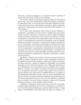 104
decisiones y acciones pedagógicas, con el aporte de todos, orientadas al
mejoramiento de dichos resultados de aprendizaje.
Por eso tiene sentido la movilización nacional educativa “Matemáticas
para la vida”, que viene desarrollando el MED para mejorar los aprendiza-
jes matemáticos. Pero, no se trata de que los educandos adquieran de mane-
ra descontextualizada los aprendizajes de aritmética, álgebra, geometría,
mediciones y trigonometría, sino de que todos ellos estén vinculados a su
vida cotidiana.
Por lo tanto, dichos aprendizajes deben incluir de manera integrada co-
nocimientos y capacidades, así como valores y actitudes para que los estu-
diantes resuelvan, utilizando su inteligencia cognitiva lógico-matemática,
variadas situaciones problemáticas de su entorno sociocultural y económi-
co-productivo. La enseñanza de las Matemáticas debe dar respuestas para
superar las dificultades que presentan los estudiantes, como por ejemplo:
deficiente orientación en el espacio y diferenciación de figuras geométricas,
escasa comprensión e inadecuado razonamiento, limitaciones para la de-
mostración, ineficacia en la resolución de problemas, así como poco domi-
nio de la organización, representación e interpretación de la información
matemática. Por ello, en los niveles de inicial, primaria y secundaria de la
educación básica regular se deben desarrollar capacidades tales como: razo-
namiento matemático y demostración, resolución de problemas y comuni-
cación matemática.
Igualmente, conceptos que considera el Diseño Curricular Nacional de
la EBR, los cuales se agrupan de menor a mayor complejidad de acuerdo a
los grados de estudios, en los siguientes componentes: número, relaciones y
funciones; geometría y medida; y estadística y probabilidad. Una actividad
estratégica de esta movilización educativa es la “Olimpiada Nacional Esco-
lar de Matemática” para la participación de los estudiantes de los colegios
públicos y privados, cuyo objetivo es incentivar el estudio de las Matemáti-
cas y el desarrollo de talentos escolares. Hace algunos días se realizó la
segunda prueba con la intervención de 140.000 alumnos de secundaria en
aproximadamente 260 UGEL de todo el país. Se vienen desarrollando des-
de hace 3 años con el auspicio del diario La República, que publica tres veces
por semana información sobre este evento, así como ejercicios y problemas
para los alumnos. Conviene destacar, también, el apoyo de la Sociedad
Matemática Peruana y la Universidad Católica del Perú.
Finalmente, es importante precisar que, para el desarrollo de las poten-
cialidades lógico-matemáticas de los niños y adolescentes, es necesario te-
ner en cuenta las particularidades que su propia cultura les ofrece. Y es que
según la etnomatemática, cada cultura tiene una manera de enfrentar y re-
 