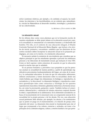 105
solver cuestiones relativas, por ejemplo, a la cantidad, al espacio, las medi-
ciones, las relaciones y las incertidumbres, en un contexto que, naturalmen-
te, vincule las Matemáticas al desarrollo científico, tecnológico y productivo
de las colectividades.
LA REPÚBLICA, 23 DE AGOSTO DE 2006
La educación sexual
En los últimos días varias voces plantean que en la formación escolar de
nuestros estudiantes se debe poner énfasis en la educación sexual por cuan-
to la sexualidad es consustancial a la naturaleza humana y al desarrollo del
hombre. Por ello, en el contexto de una educación integral, el Diseño
Curricular Nacional de la Educación Básica Regular –que incluye a los nive-
les de inicial, primaria y secundaria– establece que los directores de los
centros escolares deben incorporar la educación sexual en la propuesta pe-
dagógica, así como en la tutoría y la orientación educacional.
Es necesario señalar la existencia de una tendencia que considera que su
objetivo principal es que los estudiantes aprendan a prevenir los embarazos
precoces y las infecciones de transmisión sexual, que incluyen el virus VIH.
Como es fácil suponer, todos estaremos de acuerdo en que la educación
sexual es mucho más que lo señalado.
Es un proceso formativo y preventivo cuyo propósito es que las perso-
nas asuman su sexualidad de manera positiva, a partir de aprendizajes sig-
nificativos provenientes fundamentalmente del hogar, así como de la escue-
la y la comunidad educadora. Se trata de que los educandos reflexionen,
infieran conclusiones y tomen decisiones sobre su sexualidad, desde una
visión holística que integre tres dimensiones: la biológica y reproductiva, la
socioafectiva y la ético-moral. La dimensión biológica y reproductiva consi-
dera aprendizajes tales como: estructura y fisiología de los aparatos
reproductores masculino y femenino, glándulas endocrinas y hormonas sexua-
les, así como la procreación, gestación y parto. También incluye el conoci-
miento, diferenciación y valoración de nuestra estructura corporal durante
la niñez y especialmente en la adolescencia. En la dimensión socioafectiva se
busca el reconocimiento de lo emocional como un componente esencial de la
sexualidad de la propia persona y de los demás. Por eso, una educación
sexual pertinente debe abordar, por ejemplo, los afectos y los sentimientos
que se ponen en juego en el enamoramiento y la relación de pareja como
expresión del amor. La dimensión ético-moral es fundamental para dar el
lugar que corresponde a los valores, creencias y actitudes, así como a los
principios de la confesión religiosa, cultura y entorno familiar a los que perte-
CURRÍCULOYAPRENDIZAJESIGNIFICATIVO
 