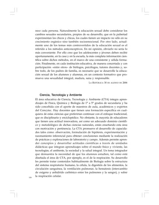106
nece cada persona. Naturalmente la educación sexual debe considerar los
cambios sexuales secundarios, propios de su desarrollo, que en la pubertad
experimentan los chicos y chicas, los cuales tienen un impacto no sólo en su
crecimiento orgánico sino también socioemocional. Por otro lado, actual-
mente uno de los temas más controvertidos de la educación sexual es el
referido a los métodos anticonceptivos. En mi opinión, obviarlo no sería lo
más conveniente. Por ello creo que los adolescentes y jóvenes deben recibir
oportunamente, en la casa y en la escuela, la más completa información cien-
tífica sobre dichos métodos, en el marco de una consistente y sólida forma-
ción. Finalmente, en cada institución educativa, de manera concertada y con
participación –entre otros– de biólogos, psicólogos, tutores docentes y, so-
bre todo, de los padres de familia, es necesario que se desarrolle la educa-
ción sexual de los alumnos y alumnas, en un contexto formativo que pro-
mueva una sexualidad integral, madura, sana y responsable.
LA REPÚBLICA 30 DE AGOSTO DE 2006
Ciencia, Tecnología y Ambiente
El área educativa de Ciencia, Tecnología y Ambiente (CTA) integra apren-
dizajes de Física, Química y Biología de 1° a 5° grados de secundaria y ha
sido concebida con el aporte de maestros de aula, académicos y expertos
del Concytec. Hay docentes que tienen una formación específica en cual-
quiera de estas ciencias que preferirían continuar con el enfoque tradicional,
que es disciplinario y enciclopédico. No obstante, la mayoría de educadores
que tienen una actitud innovadora, así como un adecuado dominio científi-
co y metodológico de dichas ciencias naturales, están enseñando esta área
con motivación y pertinencia. La CTA promueve el desarrollo de capacida-
des tales como: observación, formulación de hipótesis, experimentación y
razonamiento inferencial para obtener conclusiones mediante la realización
de prácticas y exploraciones de laboratorio y campo. Además permite apren-
der conceptos y desarrollar actitudes científicas a través de unidades
didácticas que integran aprendizajes sobre el mundo físico y viviente, las
tecnologías, el ambiente, la sociedad y la salud integral. Un tema integrador
que demuestra la necesidad de que los alumnos estudien, tal como está
diseñada el área de CTA, por ejemplo, es el de la respiración. Su desarrollo
les permite tratar contenidos habitualmente de Biología sobre la estructura
del sistema respiratorio humano, la célula, la digestión de los alimentos, la
circulación sanguínea, la ventilación pulmonar, la hematosis (intercambio
de oxígeno y anhídrido carbónico entre los pulmones y la sangre), y sobre
la respiración celular.
 