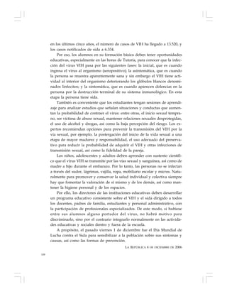 108
en los últimos cinco años, el número de casos de VIH ha llegado a 13.520, y
los casos notificados de sida a 6.334.
Por eso, los alumnos en su formación básica deben tener oportunidades
educativas, especialmente en las horas de Tutoría, para conocer que la infec-
ción del virus VIH pasa por las siguientes fases: la inicial, que es cuando
ingresa el virus al organismo (seropositivo); la asintomática, que es cuando
la persona se muestra aparentemente sana y sin embargo el VIH tiene acti-
vidad al interior del organismo deteriorando los glóbulos blancos denomi-
nados linfocitos; y la sintomática, que es cuando aparecen dolencias en la
persona por la destrucción terminal de su sistema inmunológico. En esta
etapa la persona tiene sida.
También es conveniente que los estudiantes tengan sesiones de aprendi-
zaje para analizar estudios que señalan situaciones y conductas que aumen-
tan la probabilidad de contraer el virus: entre otras, el inicio sexual tempra-
no, ser víctima de abuso sexual, mantener relaciones sexuales desprotegidas,
el uso de alcohol y drogas, así como la baja percepción del riesgo. Los ex-
pertos recomiendan opciones para prevenir la transmisión del VIH por la
vía sexual, por ejemplo, la postergación del inicio de la vida sexual a una
etapa de mayor madurez y responsabilidad, el uso adecuado del preserva-
tivo para reducir la probabilidad de adquirir el VIH y otras infecciones de
transmisión sexual, así como la fidelidad de la pareja.
Los niños, adolescentes y adultos deben aprender con sustento científi-
co que el virus VIH se transmite por las vías sexual y sanguínea, así como de
madre a hijo durante el embarazo. Por lo tanto, las personas no se infectan
a través del sudor, lágrimas, vajilla, ropa, mobiliario escolar y micros. Natu-
ralmente para promover y conservar la salud individual y colectiva siempre
hay que fomentar la valoración de sí mismo y de los demás, así como man-
tener la higiene personal y de los espacios.
Por ello, los directores de las instituciones educativas deben desarrollar
un programa educativo consistente sobre el VIH y el sida dirigido a todos
los docentes, padres de familia, estudiantes y personal administrativo, con
la participación de profesionales especializados. De este modo, si hubiese
entre sus alumnos alguno portador del virus, no habrá motivo para
discriminarlo, sino por el contrario integrarlo normalmente en las activida-
des educativas y sociales dentro y fuera de la escuela.
A propósito, el pasado viernes 1 de diciembre fue el Día Mundial de
Lucha contra el Sida para sensibilizar a la población sobre sus síntomas y
causas, así como las formas de prevención.
LA REPÚBLICA 6 DE DICIEMBRE DE 2006
 