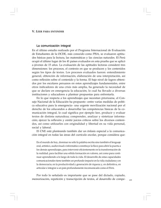 109
La comunicación integral
En el último estudio realizado por el Programa Internacional de Evaluación
de Estudiantes de la OCDE, más conocido como PISA, se evaluaron aptitu-
des básicas para la lectura, las matemáticas y las ciencias naturales. El Perú
ocupó el último lugar de los 41 países evaluados en esta prueba que se aplicó
a jóvenes de 15 años. La evaluación de las aptitudes lectoras consideró tres
dimensiones: los procesos, el contexto en que se producen y los contenidos
según los tipos de textos. Los procesos evaluados fueron: entendimiento
general, obtención de información, elaboración de una interpretación, así
como reflexión sobre el contenido y la forma. El bajo nivel de logros obteni-
dos por los escolares peruanos en estos aprendizajes fundamentales, entre
otros indicadores de una crisis más amplia, ha generado la necesidad de
que se declare en emergencia la educación, lo cual ha llevado a diversas
instituciones y educadores a plantear propuestas para enfrentarla.
En lo que respecta a los aprendizajes que necesitan priorizarse, el Con-
sejo Nacional de la Educación ha propuesto –entre varias medidas de políti-
ca educativa para la emergencia– una urgente movilización nacional por el
derecho de los educandos a desarrollar las competencias básicas de la co-
municación integral, lo cual significa por ejemplo leer, producir y evaluar
textos de distinta naturaleza; comprender, analizar y sintetizar informa-
ción; ejercer la reflexión y emitir juicios críticos sobre los diversos conteni-
dos, así como utilizarlos con originalidad y libertad en su vida personal,
social y laboral.
El CNE está planteando también dar un énfasis especial a la comunica-
ción integral en todas las áreas del currículo escolar, porque considera que:
En el mundo de hoy, dominar no sólo la palabra escrita sino también el lenguaje
oral, artístico, audiovisual e informático constituye la llave para abrir la puerta a
los demás aprendizajes, para intervenir eficientemente en la transformación de
la realidad, para facilitar una sólida formación en valores, así como para conti-
nuar aprendiendo a lo largo de toda la vida. El desarrollo de estas capacidades
comunicacionales tiene también un profundo impacto en la vida ciudadana y en
la democracia; en la productividad y generación de riqueza y, en definitiva, en
articular e integrar a un país profundamente incomunicado como el Perú.
Por todo lo señalado es importante que se pase del dictado, copiado,
memorización, repetición y transcripción de textos, al desarrollo de compe-
V. LEER PARA ENTENDER
 