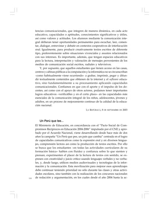 110
tencias comunicacionales, que integren de manera dinámica, en cada acto
educativo, capacidades o aptitudes, conocimientos significativos y útiles,
así como valores y actitudes. Los alumnos mediante la comunicación inte-
gral debieran tener oportunidades permanentes para escuchar, leer, comen-
tar, dialogar, entrevistar y debatir en contextos cooperativos de interlocución
oral. Igualmente, para producir creativamente textos escritos de diferente
tipo, preferentemente sobre situaciones vivenciales y asuntos relacionados
con sus intereses. Es importante, además, que tengan espacios educativos
para la lectura, interpretación y valoración de mensajes provenientes de los
medios de comunicación social escritos, radiales y televisivos.
Y, por supuesto, que aquellos estudiantes que tienen acceso en las casas,
centros y cabinas públicas a la computación y la informática no se circunscriban
–como habitualmente viene ocurriendo– a grabar, imprimir, pegar y difun-
dir textualmente contenidos que obtienen de la internet y el software educa-
tivo, sino fundamentalmente a su procesamiento aplicando capacidades
comunicacionales. Confiamos en que con el aporte y el impulso de los do-
centes, así como con el apoyo de otros actores, podamos tener importantes
logros educativos –verificables y en el corto plazo– en las capacidades más
esenciales de la comunicación integral de los niños, adolescentes, jóvenes y
adultos, en un proceso de mejoramiento continuo de la calidad de la educa-
ción nacional.
LA REPÚBLICA, 8 DE SEPTIEMBRE DE 2003
Un Perú que lee...
El Ministerio de Educación, en concordancia con el “Pacto Social de Com-
promisos Recíprocos en Educación 2004-2006” impulsado por el CNE y apro-
bado por el Acuerdo Nacional, viene desarrollando desde hace más de dos
años la campaña “Un Perú que pee, un país que cambia” centrada en el logro
de capacidades comunicativas como la expresión oral y en diversos lengua-
jes, comprensión lectora así como la producción de textos escritos. Por ello
se busca que los estudiantes –en todas las actividades curriculares de su
formación básica– hablen con fluidez y confianza sobre lo que sienten y
piensan, experimenten el placer de la lectura de textos con sentido, se ex-
presen con creatividad y juicio crítico usando lenguajes verbales y no verba-
les, y, desde luego, utilicen medios audiovisuales y tecnologías de la infor-
mación y la comunicación. Esta movilización para mejorar esos aprendizajes
debe continuar teniendo prioridad no sólo durante las clases y otras activi-
dades escolares, sino también con la realización de los concursos nacionales
de redacción y argumentación, en los cuales desde el año 2004 hasta la ac-
 