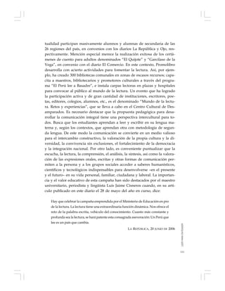 111
tualidad participan masivamente alumnos y alumnas de secundaria de las
26 regiones del país, en convenios con los diarios La República y Ojo, res-
pectivamente. Mención especial merece la realización exitosa de los certá-
menes de cuento para adultos denominados “El Quijote” y “Garcilaso de la
Vega”, en convenio con el diario El Comercio. En este contexto, Promolibro
desarrolla con acierto actividades para fomentar la lectura. Así, por ejem-
plo, ha creado 300 bibliotecas comunales en zonas de escasos recursos; capa-
cita a maestros, bibliotecarios y promotores culturales a través del progra-
ma “El Perú lee a Basadre”, e instala carpas lectoras en plazas y hospitales
para convocar al público al mundo de la lectura. Un evento que ha logrado
la participación activa y de gran cantidad de instituciones, escritores, poe-
tas, editores, colegios, alumnos, etc., es el denominado “Mundo de la lectu-
ra. Retos y experiencias”, que se lleva a cabo en el Centro Cultural de Des-
amparados. Es necesario destacar que la propuesta pedagógica para desa-
rrollar la comunicación integral tiene una perspectiva intercultural para to-
dos. Busca que los estudiantes aprendan a leer y escribir en su lengua ma-
terna y, según los contextos, que aprendan otra con metodología de segun-
da lengua. De este modo la comunicación se convierte en un medio valioso
para el intercambio constructivo, la valoración de la propia cultura y la di-
versidad, la convivencia sin exclusiones, el fortalecimiento de la democracia
y la integración nacional. Por otro lado, es conveniente puntualizar que la
escucha, la lectura, la comprensión, el análisis, la síntesis, así como la valora-
ción de las expresiones orales, escritas y otras formas de comunicación per-
miten a la persona y a los grupos sociales acceder a saberes humanísticos,
científicos y tecnológicos indispensables para desenvolverse –en el presente
y el futuro– en su vida personal, familiar, ciudadana y laboral. La importan-
cia y el valor educativo de esta campaña han sido destacados por el maestro
universitario, periodista y lingüista Luis Jaime Cisneros cuando, en su artí-
culo publicado en este diario el 28 de mayo del año en curso, dice:
Hay que celebrar la campaña emprendida por el Ministerio de Educación en pro
de la lectura. La lectura tiene una extraordinaria función dinámica. Nos ofrece el
reto de la palabra escrita, vehículo del conocimiento. Cuanto más constante y
profunda sea la lectura, se hará patente esta consagrada aseveración: Un Perú que
lee es un país que cambia.
LA REPÚBLICA, 20 JUNIO DE 2006
LEERPARAENTENDER
 
