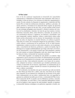 112
El Plan Lector
Con el fin de continuar impulsando el desarrollo de capacidades
comunicativas, el Ministerio de Educación viene realizando, entre otras ac-
tividades, la hora de lectura y los concursos de redacción, argumentación y
cuento. En este contexto, ha dispuesto la organización y desarrollo del Plan
Lector (PL) en todas las instituciones educativas –públicas y privadas– de
inicial, primaria y secundaria de la educación básica regular. Su ejecución
debe comenzar en agosto de este año. Pero, ¿en qué consiste el Plan Lector?
Es una estrategia pedagógica para fomentar y orientar la práctica de la lec-
tura de los estudiantes y docentes. Se trata de que lean cuentos, revistas,
historietas, fascículos, libros, obras literarias y manuales, de acuerdo con
sus características afectivas y cognitivas, sus intereses y necesidades. Leer
para comprender, analizar, sintetizar, valorar y emitir juicios críticos sobre
textos escritos relacionados con las ciencias, las humanidades, las tecnolo-
gías, las artes, los deportes, la creación literaria y la cultura en general.
Todo ello en el marco de la formación integral de los educandos y el desa-
rrollo cultural y profesional de los profesores. El PL se debe diseñar,
implementar y poner en acción en cada centro educativo, con la participa-
ción y concertación de directivos, profesores y padres de familia, bajo el
liderazgo de un equipo multidisciplinario que tenga como base a los docen-
tes de comunicación y a los tutores. Se busca que cada estudiante y maestro
lea como mínimo un material bibliográfico cada mes, desde luego, fuera de
las horas de clases e incluyendo las vacaciones escolares.
El PL debe responder a la realidad de cada plantel y su entorno. Algo
importante es que la secuencia de los libros sea determinada por los propios
alumnos con la orientación de un docente y que, naturalmente, disfruten de
cada uno de ellos. Cada institución educativa –en el marco de su autono-
mía– adoptará las formas e instrumentos que considere pertinentes para
verificar el desarrollo de las lecturas. Lógicamente, es fundamental que el
escolar las relacione y aplique durante las sesiones de aprendizaje de las
áreas y talleres curriculares.
En lo referente a los docentes creo que es necesario que cada uno decida
los doce libros que desea leer y utilice, cada mes, unas horas de sus clases
para compartir con sus alumnos los contenidos de sus lecturas. Si los profe-
sores conjuntamente con sus niños y adolescentes leen, con seguridad se
generará un ambiente favorable para el éxito y continuidad del Plan Lector.
Para la ejecución del PL se pueden usar las bibliotecas escolares, comunita-
rias y municipales, así como libros y otros materiales bibliográficos existen-
tes en los hogares y otros espacios de cada localidad. Además, es importan-
te desarrollar alianzas estratégicas con gobiernos regionales y locales, em-
 