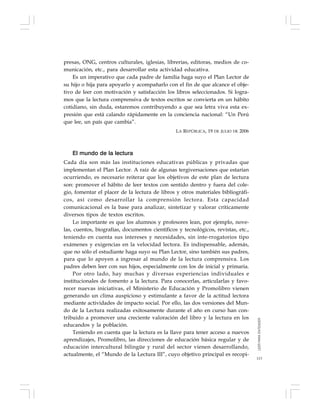 113
presas, ONG, centros culturales, iglesias, librerías, editoras, medios de co-
municación, etc., para desarrollar esta actividad educativa.
Es un imperativo que cada padre de familia haga suyo el Plan Lector de
su hijo o hija para apoyarlo y acompañarlo con el fin de que alcance el obje-
tivo de leer con motivación y satisfacción los libros seleccionados. Si logra-
mos que la lectura comprensiva de textos escritos se convierta en un hábito
cotidiano, sin duda, estaremos contribuyendo a que sea letra viva esta ex-
presión que está calando rápidamente en la conciencia nacional: “Un Perú
que lee, un país que cambia”.
LA REPÚBLICA, 19 DE JULIO DE 2006
El mundo de la lectura
Cada día son más las instituciones educativas públicas y privadas que
implementan el Plan Lector. A raíz de algunas tergiversaciones que estarían
ocurriendo, es necesario reiterar que los objetivos de este plan de lectura
son: promover el hábito de leer textos con sentido dentro y fuera del cole-
gio, fomentar el placer de la lectura de libros y otros materiales bibliográfi-
cos, así como desarrollar la comprensión lectora. Esta capacidad
comunicacional es la base para analizar, sintetizar y valorar críticamente
diversos tipos de textos escritos.
Lo importante es que los alumnos y profesores lean, por ejemplo, nove-
las, cuentos, biografías, documentos científicos y tecnológicos, revistas, etc.,
teniendo en cuenta sus intereses y necesidades, sin inte-rrogatorios tipo
exámenes y exigencias en la velocidad lectora. Es indispensable, además,
que no sólo el estudiante haga suyo su Plan Lector, sino también sus padres,
para que lo apoyen a ingresar al mundo de la lectura comprensiva. Los
padres deben leer con sus hijos, especialmente con los de inicial y primaria.
Por otro lado, hay muchas y diversas experiencias individuales e
institucionales de fomento a la lectura. Para conocerlas, articularlas y favo-
recer nuevas iniciativas, el Ministerio de Educación y Promolibro vienen
generando un clima auspicioso y estimulante a favor de la actitud lectora
mediante actividades de impacto social. Por ello, las dos versiones del Mun-
do de la Lectura realizadas exitosamente durante el año en curso han con-
tribuido a promover una creciente valoración del libro y la lectura en los
educandos y la población.
Teniendo en cuenta que la lectura es la llave para tener acceso a nuevos
aprendizajes, Promolibro, las direcciones de educación básica regular y de
educación intercultural bilingüe y rural del sector vienen desarrollando,
actualmente, el “Mundo de la Lectura III”, cuyo objetivo principal es recopi-
LEERPARAENTENDER
 