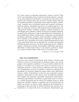 114
lar y hacer conocer las diferentes experiencias y logros en torno al “Plan
Lector” que desarrollan centros educativos de inicial, primaria y secunda-
ria, así como instituciones del Estado y la sociedad civil. Este evento, preci-
samente, para fortalecer dicho plan de lectura considera talleres para que
los escolares desarrollen la comprensión lectora según sus edades y motiva-
ciones. También, ofrece consultorios lectores para capacitar a profesores,
padres de familia y autoridades educativas; y un auditorio para leer y dia-
logar con destacados escritores sobre prácticas lectoras gratificantes en la
vida personal, familiar, ciudadana, académica y laboral. Igualmente, una
sala bilingüe para la difusión y fomento de la lectura en lenguas originarias,
un espacio para conferencias a cargo de especialistas de la comunicación, así
como ámbitos para debates, conversaciones y testimonios con participación
de editores, educadores, novelistas, poetas, periodistas y público asistente.
Por lo señalado, es recomendable visitar y participar en El Mundo de la
Lectura III, que se desarrolla en el Centro Cultural Desamparados de Lima
y que estará abierto hasta el 15 de diciembre. Es, sin duda, una importante
actividad educativa que ayuda a los niños, adolescentes, jóvenes y adultos a
explorar e identificar sus gustos, potencialidades, habilidades, expectativas,
dificultades y satisfacciones lectoras. Y, por supuesto, a promover, fortale-
cer y valorar el acceso al libro, al Plan Lector y a la cultura escrita.
LA REPÚBLICA, 15 DE NOVIEMBRE DE 2006
¡Que viva el entendimiento!
Cada día es más creciente la movilización social, cultural y educativa para
fomentar la lectura en las instituciones de enseñanza, playas, casas, micros,
parques y otros espacios comunitarios. Y es que en muchas instituciones del
Estado y la sociedad civil, en buena hora, existe la convicción de que es
importante promover y valorar la lectura comprensiva para abrir las puer-
tas al entendimiento, con el fin de contribuir a mejorar las competencias de
aprendizaje y la formación integral de nuestros niños, niñas, adolescentes,
jóvenes y adultos. Naturalmente, se debe leer para comprender, analizar,
sintetizar y emitir juicios de valor sobre la mayor diversidad de contenidos.
Pero, también, para desarrollar capacidades comunicativas audiovisuales e
informáticas que permitan a las personas y grupos tener acceso a la incesan-
te y variada información que nos ofrecen los múltiples medios y, desde
luego, para entenderla. Además, es importante que los educandos lean con
fluidez –de acuerdo a sus ritmos y estilos– dejando de lado la repetición y el
almacenaje de datos que luego se olvidan fácilmente, para dar paso al en-
tendimiento y la conservación de los conocimientos. Entendimiento que,
 