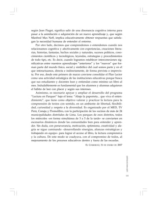 115
según Jean Piaget, significa salir de una disonancia cognitiva interna para
pasar a la asimilación o adquisición de un nuevo aprendizaje y, que según
Manfred Max Neff, implica educativamente obtener respuestas que satisfa-
gan la necesidad humana de entender el entorno.
Por otro lado, decimos que comprendemos o entendemos cuando nos
relacionamos cognitiva y afectivamente con experiencias, creaciones litera-
rias, historias, fantasías, hechos sociales y naturales, sucesos políticos, cono-
cimientos científicos y tecnológicos, leyendas, estrategias y procedimientos
de todo tipo, etc. Es decir, cuando logramos establecer interconexiones sig-
nificativas entre nuestros aprendizajes “anteriores” y los “nuevos” que for-
man parte del mundo físico, social y simbólico del cual somos parte y en el
que interactuamos, directa e indirectamente, de forma prevista o imprevis-
ta. Por eso, desde este primero de marzo conviene consolidar el Plan Lector
como una actividad estratégica de las instituciones educativas porque busca
que sus estudiantes y docentes lean y entiendan como mínimo un libro al
mes. Indudablemente es fundamental que los alumnos y alumnas adquieran
el hábito de leer con placer y según sus intereses.
Asimismo, es necesario apoyar y ampliar el desarrollo del programa
“Lectura en Parques” bajo el lema: “Abajo la paporreta... que viva el enten-
dimiento”, que tiene como objetivo valorar y practicar la lectura para la
comprensión de textos con sentido, en un ambiente de libertad, flexibili-
dad, curiosidad y respeto a la diversidad. Es organizado por el MED, TV
Perú, Conaju y Promolibro, con la participación de los vecinos de más de 24
municipalidades distritales de Lima. Los parques de esos distritos, todos
los miércoles –en forma simultánea de 3 a 5 de la tarde– se convierten en
escenarios dinámicos donde las comunidades leen para entender y apren-
der. Sin duda, con perseverancia, motivación, optimismo, creatividad y ale-
gría se sigue caminando –desarrollando sinergias, alianzas estratégicas y
trabajando en equipo– para lograr el acceso al libro, la lectura comprensiva
y la cultura. De este modo se coadyuva, con el compromiso de todos, al
mejoramiento de los procesos educativos dentro y fuera de las escuelas.
EL COMERCIO, 31 DE ENERO DE 2007
LEERPARAENTENDER
 