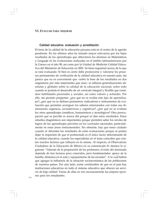 116
Calidad educativa: evaluación y acreditación
El tema de la calidad de la educación peruana está en el centro de la agenda
pendiente. En los últimos años ha tomado mayor relevancia por los bajos
resultados de los aprendizajes que obtuvieron los alumnos en Matemáticas
y Lenguaje en las evaluaciones realizadas en el ámbito latinoamericano por
la Unesco en el año 98, así como por la Unidad de Medición Calidad Educa-
tiva del Ministerio de Educación en 2001. Se tiene inquietud acerca de lo que
se está evaluando. Si bien es cierto debe promoverse y valorarse los proce-
sos permanentes de verificación de la calidad educativa en nuestro país, me
parece que no es conveniente que –sobre la base de los resultados en dos
asignaturas por más importantes que sean– se infieran generalizaciones ab-
solutas y globales sobre la calidad de la educación nacional, sobre todo
cuando se postula el desarrollo de un currículo integral y flexible que consi-
dere habilidades personales y sociales, así como valores y actitudes. Por
ello, me permito preguntar: ¿por qué no se evalúa este tipo de aprendiza-
jes?, ¿por qué no se definen parámetros, indicadores e instrumentos de eva-
luación que permitan averiguar los saberes relacionados con todas sus di-
mensiones orgánicas, socioafectivas y cognitivas?, ¿por qué no se evalúan
los otros aprendizajes científicos, humanísticos y tecnológicos? Otra preocu-
pación que se percibe es acerca del porqué se dan estos resultados. Estos
estudios diagnósticos son importantes porque permiten saber los niveles de
logros de los aprendizajes previstos en los currículos nacionales, particular-
mente en estas áreas instrumentales. No obstante, hay que tener cuidado
cuando se difunden los resultados de estas evaluaciones porque se podría
dejar la impresión de que el profesorado es el único factor determinante de
la calidad educativa, cuando los especialistas en el tema coinciden que exis-
ten muchos factores que influyen en la misma. Al respecto, el Observatorio
Ciudadano de la Educación de México en su comunicado 61 destaca lo si-
guiente: “Además de la preparación de los profesores, el éxito del alumnado
depende de tres factores poco conocidos, pero fundamentales: apoyo de la
familia, dinámica en el aula y equipamiento de las escuelas”. A lo cual habría
que agregar la influencia de la situación socioeconómica de las poblaciones
de nuestros países. Por otro lado, existe certidumbre de que en el país hay
instituciones educativas en todo el sistema educativo que ofrecen un servi-
cio de baja calidad. Varias de ellas no son necesariamente las mejores opcio-
nes para los estudiantes.
VI. EVALUAR PARA MEJORAR
 