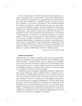 117
Es más, se afirma que en la oferta educacional existen ocupaciones, ca-
rreras y profesiones que no se desarrollan en función de perfiles profesio-
nales actualizados ni responden a los requerimientos del mercado laboral,
los avances del conocimiento y el desarrollo del país con visión de futuro.
Por lo señalado, es conveniente la propuesta de crear un Sistema nacional
de evaluación, acreditación y certificación educativa que, entre otras funcio-
nes, evalúe en los ámbitos nacional y regional la calidad de los aprendizajes,
promueva una cultura de evaluación con visión integral que sea estimulante
y motivadora, y que acredite la calidad de las instituciones educativas, es-
pecialmente las de carácter profesional. Este planteamiento, a mi entender,
en líneas generales se encuentra en el dictamen en mayoría y en uno de
minoría. Confiemos que con los aportes del debate nacional sea considera-
do en la nueva Ley Marco de Educación, y se concrete en la creación de un
organismo descentralizado y autónomo que considere la participación, en-
tre otros, de las universidades, colegios profesionales, ministerios de Edu-
cación, Trabajo y Producción, así como de los gremios empresariales y de
educadores. El reto es que el mejoramiento de la educación nacional se sus-
tente en un proceso de distribución social de la calidad para todos.
LA REPÚBLICA, 28 DE SEPTIEMBRE DE 2002
Evaluar para mejorar
Habitualmente, salvo valiosas excepciones, existe una inconveniente distor-
sión de los resultados de los procesos evaluativos de los estudiantes y de la
calidad educativa. Y es que, en muchos casos, se utilizan para la descalifica-
ción y pocas veces para el estímulo, la motivación y el reconocimiento. Pero,
lo que preocupa es que no se toman siempre en cuenta para tomar decisio-
nes integrales, oportunas y pertinentes para superar los resultados negati-
vos, consolidar los avances, o afianzar los logros.
Considerando que la evaluación, debidamente diseñada y aplicada, per-
mite recoger información válida y confiable sobre los resultados de la ac-
ción educativa, es indispensable revalorarla para que sus datos y juicios de
valor que se elaboren a partir de ellos sirvan para incentivar con “recom-
pensas internas y externas” los progresos en el desempeño de los profeso-
res, las instituciones y el personal administrativo. Todo ello, desde luego,
para elevar el nivel de la calidad de los aprendizajes y la formación de los
estudiantes. Por eso resulta alentador que la nueva Ley de Educación dis-
ponga la creación de un sistema nacional para la evaluación de los apren-
dizajes, la acreditación de la calidad de las instituciones de enseñanza, la
certificación y recertificación de las competencias profesionales, así como la
evaluación de los procesos pedagógicos y de gestión.
 