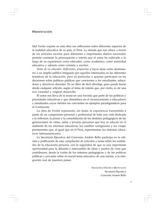 11
PRESENTACIÓN
Idel Vexler expone en esta obra sus reflexiones sobre diferentes aspectos de
la realidad educativa de su país, el Perú. La mirada que nos ofrece a través
de los artículos escritos para diferentes e importantes diarios nacionales
permite constatar la preocupación e interés que el autor ha cultivado a lo
largo de su experiencia como educador, como académico, como autoridad
educativa y además como cronista y escritor.
Notas de un educador: Reflexiones, propuestas y logros tiene como destinata-
rio a un amplio público integrado por aquellos interesados en las diferentes
temáticas de la educación, pero en particular a quienes participan en las
decisiones sobre políticas públicas que conciernen a los estudiantes, educa-
dores y directivos docentes. Es un libro de fácil abordaje, pues puede leerse
desde cualquier artículo, según el tema de interés que, por cierto, es de una
rica variedad y original desarrollo.
El autor nos lleva de la mano en una travesía que parte de las políticas y
prioridades educativas y que desemboca en el reconocimiento a educadores
y estudiantes cuyos méritos los convierten en ejemplos paradigmáticos para
el Continente.
La obra de Vexler representa, sin duda, la experiencia transmitida a
partir de un compromiso personal y profesional de toda una vida dedicada
a la reflexión, la praxis y la consolidación de los destinos pedagógicos de las
generaciones de niñas, niños y jóvenes peruanos que hoy se educan en el
ambiente de las reformas educativas, los cambios vertiginosos y los virajes
permanentes que, al igual que en el Perú, experimentan los sistemas educa-
tivos latinoamericanos.
La Secretaría Ejecutiva del Convenio Andrés Bello participa en la edi-
ción y publicación de esta compilación de artículos y notas sobre las realida-
des de la educación peruana, con la seguridad de que es una importante
oportunidad para la difusión e intercambio de ideas y puntos de vista que
contribuyen, desde la visión de los sistemas pedagógicos y de las políticas
públicas y privadas sobre el crucial tema educativo de una nación, a la inte-
gración real de nuestros países.
FRANCISCO HUERTA MONTALVO
Secretario Ejecutivo
Convenio Andrés Bello
 