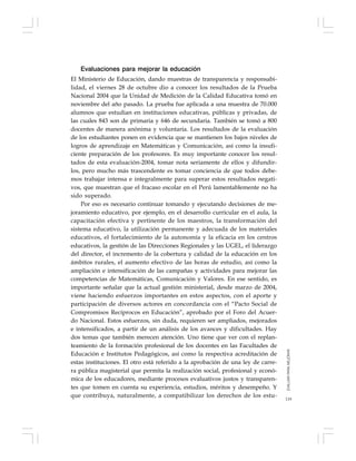119
Evaluaciones para mejorar la educación
El Ministerio de Educación, dando muestras de transparencia y responsabi-
lidad, el viernes 28 de octubre dio a conocer los resultados de la Prueba
Nacional 2004 que la Unidad de Medición de la Calidad Educativa tomó en
noviembre del año pasado. La prueba fue aplicada a una muestra de 70.000
alumnos que estudian en instituciones educativas, públicas y privadas, de
las cuales 843 son de primaria y 646 de secundaria. También se tomó a 800
docentes de manera anónima y voluntaria. Los resultados de la evaluación
de los estudiantes ponen en evidencia que se mantienen los bajos niveles de
logros de aprendizaje en Matemáticas y Comunicación, así como la insufi-
ciente preparación de los profesores. Es muy importante conocer los resul-
tados de esta evaluación-2004, tomar nota seriamente de ellos y difundir-
los, pero mucho más trascendente es tomar conciencia de que todos debe-
mos trabajar intensa e integralmente para superar estos resultados negati-
vos, que muestran que el fracaso escolar en el Perú lamentablemente no ha
sido superado.
Por eso es necesario continuar tomando y ejecutando decisiones de me-
joramiento educativo, por ejemplo, en el desarrollo curricular en el aula, la
capacitación efectiva y pertinente de los maestros, la transformación del
sistema educativo, la utilización permanente y adecuada de los materiales
educativos, el fortalecimiento de la autonomía y la eficacia en los centros
educativos, la gestión de las Direcciones Regionales y las UGEL, el liderazgo
del director, el incremento de la cobertura y calidad de la educación en los
ámbitos rurales, el aumento efectivo de las horas de estudio, así como la
ampliación e intensificación de las campañas y actividades para mejorar las
competencias de Matemáticas, Comunicación y Valores. En ese sentido, es
importante señalar que la actual gestión ministerial, desde marzo de 2004,
viene haciendo esfuerzos importantes en estos aspectos, con el aporte y
participación de diversos actores en concordancia con el “Pacto Social de
Compromisos Recíprocos en Educación”, aprobado por el Foro del Acuer-
do Nacional. Estos esfuerzos, sin duda, requieren ser ampliados, mejorados
e intensificados, a partir de un análisis de los avances y dificultades. Hay
dos temas que también merecen atención. Uno tiene que ver con el replan-
teamiento de la formación profesional de los docentes en las Facultades de
Educación e Institutos Pedagógicos, así como la respectiva acreditación de
estas instituciones. El otro está referido a la aprobación de una ley de carre-
ra pública magisterial que permita la realización social, profesional y econó-
mica de los educadores, mediante procesos evaluativos justos y transparen-
tes que tomen en cuenta su experiencia, estudios, méritos y desempeño. Y
que contribuya, naturalmente, a compatibilizar los derechos de los estu-
EVALUARPARAMEJORAR
 