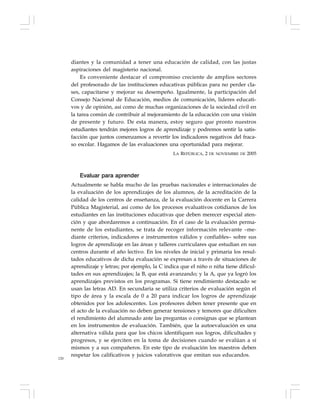 120
diantes y la comunidad a tener una educación de calidad, con las justas
aspiraciones del magisterio nacional.
Es conveniente destacar el compromiso creciente de amplios sectores
del profesorado de las instituciones educativas públicas para no perder cla-
ses, capacitarse y mejorar su desempeño. Igualmente, la participación del
Consejo Nacional de Educación, medios de comunicación, líderes educati-
vos y de opinión, así como de muchas organizaciones de la sociedad civil en
la tarea común de contribuir al mejoramiento de la educación con una visión
de presente y futuro. De esta manera, estoy seguro que pronto nuestros
estudiantes tendrán mejores logros de aprendizaje y podremos sentir la satis-
facción que juntos comenzamos a revertir los indicadores negativos del fraca-
so escolar. Hagamos de las evaluaciones una oportunidad para mejorar.
LA REPÚBLICA, 2 DE NOVIEMBRE DE 2005
Evaluar para aprender
Actualmente se habla mucho de las pruebas nacionales e internacionales de
la evaluación de los aprendizajes de los alumnos, de la acreditación de la
calidad de los centros de enseñanza, de la evaluación docente en la Carrera
Pública Magisterial, así como de los procesos evaluativos cotidianos de los
estudiantes en las instituciones educativas que deben merecer especial aten-
ción y que abordaremos a continuación. En el caso de la evaluación perma-
nente de los estudiantes, se trata de recoger información relevante –me-
diante criterios, indicadores e instrumentos válidos y confiables– sobre sus
logros de aprendizaje en las áreas y talleres curriculares que estudian en sus
centros durante el año lectivo. En los niveles de inicial y primaria los resul-
tados educativos de dicha evaluación se expresan a través de situaciones de
aprendizaje y letras; por ejemplo, la C indica que el niño o niña tiene dificul-
tades en sus aprendizajes; la B, que está avanzando; y la A, que ya logró los
aprendizajes previstos en los programas. Si tiene rendimiento destacado se
usan las letras AD. En secundaria se utiliza criterios de evaluación según el
tipo de área y la escala de 0 a 20 para indicar los logros de aprendizaje
obtenidos por los adolescentes. Los profesores deben tener presente que en
el acto de la evaluación no deben generar tensiones y temores que dificulten
el rendimiento del alumnado ante las preguntas o consignas que se plantean
en los instrumentos de evaluación. También, que la autoevaluación es una
alternativa válida para que los chicos identifiquen sus logros, dificultades y
progresos, y se ejerciten en la toma de decisiones cuando se evalúan a sí
mismos y a sus compañeros. En este tipo de evaluación los maestros deben
respetar los calificativos y juicios valorativos que emitan sus educandos.
 