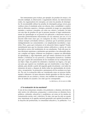 121
Son instrumentos para evaluar, por ejemplo, las pruebas de ensayo y de
elección múltiple, la observación o seguimiento directo, las intervenciones
orales, los organizadores de conceptos, así como las pruebas de desempe-
ño. Es recomendable utilizar las pruebas de desempeño porque sirven para
verificar cómo el estudiante actúa con eficacia, ética, versatilidad y creativi-
dad en diferentes espacios y tiempos, poniendo en juego sus capacidades
mentales y motrices, conceptos, así como sus valores y actitudes. Se trata
con este tipo de pruebas de que la persona muestre si logró satisfactoria-
mente los aprendizajes en un proceso de aplicación a situaciones nuevas o
parecidas preferentemente relacionadas con sus entornos; por eso, el o la
docente debe tener claro que, en cualquiera de ellas, el estudiante debe
realizar siempre actividades teóricas y prácticas que le permitan procesar
inteligentemente sus conocimientos y no simplemente recordarlos y repe-
tirlos. Pero, ¿para qué evaluamos en la educación básica regular? Funda-
mentalmente para que los docentes emitan calificativos y juicios de valor
descriptivos acerca del rendimiento de sus estudiantes. Todo ello para to-
mar decisiones oportunas y pertinentes que permitan a los educandos afian-
zar y ampliar sus logros, continuar sus progresos y superar sus dificultades
de aprendizaje; y, algo importante, para que tomen conciencia de sus debi-
lidades y fortalezas en sus procesos y desempeños formativos. También
para que a partir del conocimiento de los resultados de las evaluaciones de
sus hijos e hijas, los padres los estimulen a mantener sus logros, y los apo-
yen para que superen sus resultados que son insuficientes o muy bajos. Y
además, para decidir a partir del segundo grado de primaria –con todos los
elementos de juicio y después de darles todas las oportunidades de nivela-
ción y recuperación– la promoción o permanencia de los escolares en el gra-
do. Por eso, la evaluación debe ser considerada como un proceso funda-
mental e inherente a la tarea educativa donde aprenden no sólo los niños y
adolescentes de sus aciertos y errores, sino también los maestros y los pa-
dres de familia de acuerdo a los roles que les corresponden.
LA REPÚBLICA, 10 DE MAYO DE 2006
¿Y la evaluación de los escolares?
A raíz de las evaluaciones censales a los profesores y alumnos, este tema ha
sido motivo de reflexiones, propuestas y controversias en distintos foros
políticos, culturales, educativos y académicos, así como en los medios de
comunicación escrita, oral y televisiva. Es más, creo que ha sido un asunto
muy importante en la agenda nacional generando una opinión favorable en
la mayoría del profesorado, la comunidad educativa y la población. Y es
EVALUARPARAMEJORAR
 