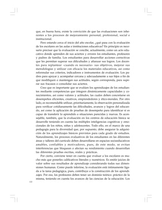 122
que, en buena hora, existe la convicción de que las evaluaciones son inhe-
rentes a los procesos de mejoramiento personal, profesional, social e
institucional.
Pero estando cerca el inicio del año escolar, ¿qué pasa con la evaluación
de los escolares en las aulas e instituciones educativas? En principio es nece-
sario precisar que la evaluación se concibe, actualmente, como un acto edu-
cativo donde aprenden de sus aciertos y errores los estudiantes, profesores
y padres de familia. Los estudiantes para desarrollar acciones correctivas
que les permitan superar sus dificultades y afianzar sus logros. Los docen-
tes para replantear –cuando es necesario– sus objetivos, mejorar sus
metodologías y utilizar con eficacia los materiales educativos, así como
reformular sus criterios, indicadores e instrumentos de evaluación. Los pa-
dres para apoyar y acompañar cercana y adecuadamente a sus hijos a fin de
que modifiquen o mantengan sus actitudes, según corresponda, para supe-
rar sus fracasos o consolidar sus aciertos.
Creo que es importante que se evalúen los aprendizajes de los estudian-
tes mediante competencias que integren dinámicamente capacidades y co-
nocimientos, así como valores y actitudes, las cuales deben concretarse en
desempeños eficientes, creativos, emprendedores y ético-morales. Por otro
lado, es recomendable utilizar, prioritariamente, la observación personalizada
para verificar cotidianamente las dificultades, avances y logros del educan-
do, así como la aplicación de pruebas de desempeño para identificar si es
capaz de transferir lo aprendido a situaciones parecidas y nuevas. Es acon-
sejable, también, que la evaluación en los centros de educación básica se
desarrolle teniendo en cuenta las múltiples inteligencias cognitivas y emo-
cionales de los niños, niñas y adolescentes. Todo ello, en el marco de una
pedagogía para la diversidad que, por supuesto, debe asegurar la adquisi-
ción de los aprendizajes básicos previstos para cada grado de estudios.
Naturalmente, los procesos evaluativos de los estudiantes en las diferentes
áreas y talleres del currículo deben desarrollarse en espacios socioeducativos
amables, confiables y motivadores, pues, de este modo, se evitan
interferencias que bloquean o afectan su rendimiento cuando desarrollan
las diferentes pruebas escritas, orales y prácticas.
Por cierto, conviene tener en cuenta que evaluar a los escolares es mu-
cho más que ponerles calificativos literales y numéricos. Es emitir juicios de
valor sobre sus resultados de aprendizaje considerando todas sus dimen-
siones humanas. Como puede inferirse, la evaluación está íntimamente liga-
da a la tarea pedagógica, pues, contribuye a la construcción de los aprendi-
zajes. Por eso, los profesores deben tener un dominio teórico- práctico de la
misma, teniendo en cuenta los avances de las ciencias de la educación. Los
 