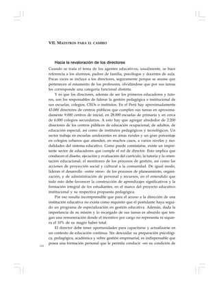 124
Hacia la revaloración de los directores
Cuando se trata el tema de los agentes educativos, usualmente, se hace
referencia a los alumnos, padres de familia, psicólogos y docentes de aula.
Pocas veces se incluye a los directores, seguramente porque se asume que
pertenecen al estamento de los profesores, olvidándose que por sus tareas
les corresponde una categoría funcional distinta.
Y es que los directores, además de ser los primeros educadores y tuto-
res, son los responsables de liderar la gestión pedagógica e institucional de
sus escuelas, colegios, CEOs o institutos. En el Perú hay aproximadamente
43.000 directores de centros públicos que cumplen sus tareas en aproxima-
damente 9.000 centros de inicial, en 28.000 escuelas de primaria y en cerca
de 6.000 colegios secundarios. A esto hay que agregar alrededor de 2.200
directores de los centros públicos de educación ocupacional, de adultos, de
educación especial, así como de institutos pedagógicos y tecnológicos. Un
sector trabaja en escuelas unidocentes en áreas rurales y un gran porcentaje
en colegios urbanos que atienden, en muchos casos, a varios niveles y mo-
dalidades del sistema educativo. Como puede constatarse, existe un impor-
tante sector de educadores que cumple el rol de director. Esto implica que
conducen el diseño, ejecución y evaluación del currículo, la tutoría y la orien-
tación educacional, el monitoreo de los procesos de gestión, así como las
acciones de proyección social y cultural a la comunidad. De igual modo,
lideran el desarrollo –entre otros– de los procesos de planeamiento, organi-
zación, y de administración de personal y recursos, en el entendido que
todo esto debe favorecer la construcción de aprendizajes significativos y la
formación integral de los estudiantes, en el marco del proyecto educativo
institucional y su respectiva propuesta pedagógica.
Por eso resulta incomprensible que para el acceso a la dirección de una
institución educativa no exista como requisito que el postulante haya segui-
do un programa de especialización en gestión educativa. Además, dada la
importancia de su misión y lo recargado de sus tareas es absurdo que ten-
gan una remuneración donde el incentivo por cargo no representa ni siquie-
ra el 10% de su magro haber total.
El director debe tener oportunidades para capacitarse y actualizarse en
un contexto de educación continua. Sin descuidar su preparación psicológi-
ca, pedagógica, académica y sobre gestión empresarial, es indispensable que
posea una formación personal que le permita conducir –en su condición de
VII. MAESTROS PARA EL CAMBIO
 
